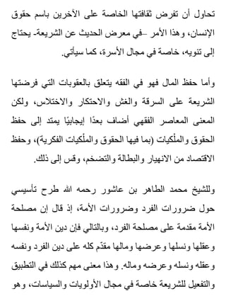 ‫حقوق‬ ‫باسم‬ ‫اآلخرين‬ ‫على‬ ‫الخاصة‬ ‫ثقافتها‬ ‫تفرض‬ ‫أن‬ ‫تحاول‬
‫يحتاج‬ -‫الشريعة‬ ‫عن‬ ‫الحديث‬ ‫معرض‬ ‫–في‬ ‫األمر‬ ‫وهذا‬ ،‫اإلنسان‬
.‫سيأتي‬ ‫كما‬ ،‫األسرة‬ ‫مجال‬ ‫في‬ ‫خاصة‬ ،‫تنويه‬ ‫إلى‬
‫فرضتها‬ ‫التي‬ ‫بالعقوبات‬ ‫يتعلق‬ ‫الفقه‬ ‫في‬ ‫فهو‬ ‫المال‬ ‫حفظ‬ ‫وأما‬
‫ولكن‬ ،‫واالختالس‬ ‫واالحتكار‬ ‫والغش‬ ‫السرقة‬ ‫على‬ ‫الشريعة‬
‫حفظ‬ ‫إلى‬ ‫يمتد‬ ‫يا‬ً ‫إيجاب‬ ‫دا‬ً ‫بع‬ ‫أضاف‬ ‫الفقهي‬ ‫المعاصر‬ ‫المعنى‬
‫وحفظ‬ ،(‫الفكرية‬ ‫لكيات‬ْ ‫والم‬ ‫الحقوق‬ ‫فيها‬ ‫)بما‬ ‫لكيات‬ْ ‫والم‬ ‫الحقوق‬
.‫ذلك‬ ‫إلى‬ ‫وقس‬ ،‫والتضخم‬ ‫والبطالة‬ ‫االنهيار‬ ‫من‬ ‫االقتصاد‬
‫تأسيسي‬ ‫طرح‬ ‫هللا‬ ‫رحمه‬ ‫عاشور‬ ‫بن‬ ‫الطاهر‬ ‫محمد‬ ‫وللشيخ‬
‫مصلحة‬ ‫إن‬ ‫قال‬ ‫إذ‬ ،‫األمة‬ ‫وضرورات‬ ‫الفرد‬ ‫ضرورات‬ ‫حول‬
‫ونفسها‬ ‫األمة‬ ‫دين‬ ‫فإن‬ ‫وبالتالي‬ ،‫الفرد‬ ‫مصلحة‬ ‫على‬ ‫مقدمة‬ ‫األمة‬
‫ونفسه‬ ‫الفرد‬ ‫دين‬ ‫على‬ ‫كله‬ ‫دم‬ّ ‫مق‬ ‫ومالها‬ ‫وعرضها‬ ‫ونسلها‬ ‫وعقلها‬
‫التطبيق‬ ‫في‬ ‫كذلك‬ ‫مهم‬ ‫معنى‬ ‫وهذا‬ .‫وماله‬ ‫وعرضه‬ ‫ونسله‬ ‫وعقله‬
‫وهو‬ ،‫والسياسات‬ ‫األولويات‬ ‫مجال‬ ‫في‬ ‫خاصة‬ ‫للشريعة‬ ‫والتفعيل‬
 