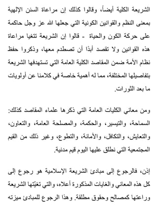 ‫اإللهية‬ ‫السنن‬ ‫مراعاة‬ ‫إن‬ ‫كذلك‬ ‫وقالوا‬ ،‫ا‬ً ‫أيض‬ ‫الكلية‬ ‫الشريعة‬
‫حاكمة‬ ‫وجل‬ ‫عز‬ ‫هللا‬ ‫جعلها‬ ‫التي‬ ‫الكونية‬ ‫والقوانين‬ ‫النظم‬ ‫بمعنى‬
‫مراعاة‬ ‫تتغيا‬ ‫الشريعة‬ ‫إن‬ ‫قالوا‬ - ‫والحياة‬ ‫الكون‬ ‫حركة‬ ‫على‬
‫حفظ‬ ‫وذكروا‬ ،‫معها‬ ‫تصطدم‬ ‫أن‬ ‫دا‬ً ‫أب‬ ‫تقصد‬ ‫وال‬ ‫القوانين‬ ‫هذه‬
‫الشريعة‬ ‫تستهدفها‬ ‫التي‬ ‫العامة‬ ‫الكلية‬ ‫المقاصد‬ ‫ضمن‬ ‫األمة‬ ‫نظام‬
‫أولويات‬ ‫عن‬ ‫كالمنا‬ ‫في‬ ‫خاصة‬ ‫أهمية‬ ‫له‬ ‫مما‬ ،‫المختلفة‬ ‫بتفاصيلها‬
.‫الثورات‬ ‫بعد‬ ‫ما‬
:‫كذلك‬ ‫المقاصد‬ ‫علماء‬ ‫ذكرها‬ ‫التي‬ ‫العامة‬ ‫الكليات‬ ‫معاني‬ ‫ومن‬
،‫والتعاون‬ ،‫العامة‬ ‫والمصلحة‬ ،‫والحكمة‬ ،‫والتيسير‬ ،‫السماحة‬
‫القيم‬ ‫من‬ ‫ذلك‬ ‫وغير‬ ،‫والتطوع‬ ،‫واألمانة‬ ،‫والتكافل‬ ،‫والتعايش‬
.‫مدنية‬ ‫قيم‬ ‫اليوم‬ ‫عليها‬ ‫نطلق‬ ‫التي‬ ‫المجتمعية‬
‫إلى‬ ‫رجوع‬ ‫هو‬ ‫اإلسالمية‬ ‫الشريعة‬ ‫مبادئ‬ ‫إلى‬ ‫فالرجوع‬ ،‫إذن‬
‫الشريعة‬ ‫يتها‬ّ ‫تغ‬ ‫والتي‬ ،‫أعاله‬ ‫المذكورة‬ ‫والغايات‬ ‫المعاني‬ ‫هذه‬ ‫كل‬
‫ميزته‬ ‫للمبادئ‬ ‫الرجوع‬ ‫وهذا‬ .‫مطلقة‬ ‫وحقوق‬ ‫كمصالح‬ ‫وراعتها‬
 