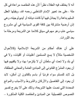 ‫كل‬ ‫في‬ ‫مراعاة‬ ‫المقاصد‬ ‫هذه‬ ‫ألن‬ ‫ا‬ً ‫نظر‬ ‫العقالء‬ ‫فيه‬ ‫يختلف‬ ‫ال‬ ‫أنه‬
‫العقل‬ ‫ويقبلها‬ -‫هللا‬ ‫رحمه‬ ‫الشاطبي‬ ‫اإلمام‬ ‫تعبير‬ ‫حد‬ ‫–على‬ ‫ملة‬
‫وهي‬ ،‫أيديولوجيته‬ ‫أو‬ ‫ديانته‬ ‫كانت‬ ‫ا‬ً ‫أي‬ ‫فيها‬ ‫يجادل‬ ‫وال‬ ‫بداهة‬ ‫السليم‬
‫مشروع‬ ‫أي‬ ‫في‬ ‫السياسية‬ ‫القوى‬ ‫كافة‬ ‫بين‬ ‫مشتركة‬ ‫أرضية‬ ‫إذن‬
‫ما‬ ‫ومرحلة‬ ‫الشريعة‬ ‫عن‬ ‫كالمنا‬ ‫سياق‬ ‫في‬ ‫مهم‬ ‫وهو‬ ،‫عام‬ ‫سياسي‬
.‫الثورات‬ ‫بعد‬
‫)كاألحوال‬ ‫اإلسالمية‬ ‫الشريعة‬ ‫من‬ ‫أحكام‬ ‫هناك‬ ‫أن‬ ‫على‬
‫في‬ ‫وال‬ ،‫أقليات‬ ‫أو‬ ‫أغلبيات‬ ‫المسلمين‬ ‫يسع‬ ‫ال‬ (‫ال‬ً ‫مث‬ ‫الشخصية‬
‫فيها‬ ‫يكفيهم‬ ‫وال‬ ،‫بها‬ ‫يلتزموا‬ ‫ال‬ ‫أن‬ ‫سلطان‬ ‫أي‬ ‫تحت‬ ‫وال‬ ‫بلد‬ ‫أي‬
،‫المطلقة‬ ‫والمعاني‬ ‫العامة‬ ‫المبادئ‬ ‫إلى‬ ‫القانوني‬ ‫رع‬ّ ‫المش‬ ‫يعود‬ ‫أن‬
‫البد‬ ،‫أمكن‬ ‫إن‬ ‫بالقانون‬ ‫باسم‬ ‫أو‬ ‫يا‬ً ‫فرد‬ ‫سواء‬ ‫للمسلم‬ ‫البد‬ ‫بل‬
‫والموانع‬ ‫واألسباب‬ ‫والشروط‬ ‫واألركان‬ ‫التفاصيل‬ ‫إلى‬ ‫يعود‬ ‫أن‬
‫تفسير‬ ‫يخرج‬ ‫أال‬ ‫على‬ ‫وذلك‬ ،‫الشريعة‬ ‫عليها‬ ‫نصت‬ ‫التي‬ ‫المحددة‬
– ‫المذكورة‬ ‫الكلية‬ ‫والمقاصد‬ ‫المبادئ‬ ‫عن‬ ‫التفصيلية‬ ‫النصوص‬
 