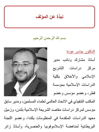 ‫المؤلف‬ ‫عن‬ ‫نبذة‬
‫الرحيم‬ ‫الرحمن‬ ‫هللا‬ ‫بسم‬
‫عودة‬ ‫جاسر‬ ‫الدكتور‬
‫مدير‬ ‫ونائب‬ ‫مشارك‬ ‫أستاذ‬
‫التشريع‬ ‫دراسات‬ ‫مركز‬
‫بكلية‬ ‫واألخالق‬ ‫اإلسالمي‬
‫بمؤسسة‬ ‫اإلسالمية‬ ‫الدراسات‬
‫وعضو‬ ‫مؤسس‬ ‫وعضو‬ ،‫قطر‬
‫سابق‬ ‫ومدير‬ ،‫المسلمين‬ ‫لعلماء‬ ‫العالمي‬ ‫االتحاد‬ ‫في‬ ‫التنفيذي‬ ‫المكتب‬
‫وزميل‬ ،‫بلندن‬ ‫اإلسالمية‬ ‫الشريعة‬ ‫مقاصد‬ ‫دراسات‬ ‫لمركز‬ ‫مؤسس‬
‫اللجنة‬ ‫وعضو‬ ،‫بكندا‬ ‫المنظومات‬ ‫في‬ ‫المتقدمة‬ ‫الدراسات‬ ‫معهد‬
‫زائر‬ ‫وأستاذ‬ ،‫والعنصرية‬ ‫اإلسالموفوبيا‬ ‫لمناهضة‬ ‫البريطانية‬
 