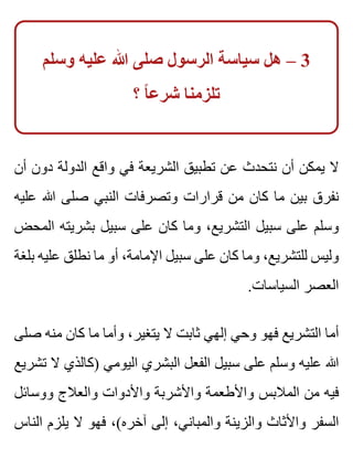 ‫وسلم‬ ‫عليه‬ ‫هللا‬ ‫صلى‬ ‫الرسول‬ ‫سياسة‬ ‫هل‬ – 3
‫؟‬ ‫ا‬ً ‫شرع‬ ‫تلزمنا‬
‫أن‬ ‫دون‬ ‫الدولة‬ ‫واقع‬ ‫في‬ ‫الشريعة‬ ‫تطبيق‬ ‫عن‬ ‫نتحدث‬ ‫أن‬ ‫يمكن‬ ‫ال‬
‫عليه‬ ‫هللا‬ ‫صلى‬ ‫النبي‬ ‫وتصرفات‬ ‫قرارات‬ ‫من‬ ‫كان‬ ‫ما‬ ‫بين‬ ‫نفرق‬
‫المحض‬ ‫بشريته‬ ‫سبيل‬ ‫على‬ ‫كان‬ ‫وما‬ ،‫التشريع‬ ‫سبيل‬ ‫على‬ ‫وسلم‬
‫بلغة‬ ‫عليه‬ ‫نطلق‬ ‫ما‬ ‫أو‬ ،‫اإلمامة‬ ‫سبيل‬ ‫على‬ ‫كان‬ ‫وما‬ ،‫للتشريع‬ ‫وليس‬
.‫السياسات‬ ‫العصر‬
‫صلى‬ ‫منه‬ ‫كان‬ ‫ما‬ ‫وأما‬ ،‫يتغير‬ ‫ال‬ ‫ثابت‬ ‫إلهي‬ ‫وحي‬ ‫فهو‬ ‫التشريع‬ ‫أما‬
‫تشريع‬ ‫ال‬ ‫)كالذي‬ ‫اليومي‬ ‫البشري‬ ‫الفعل‬ ‫سبيل‬ ‫على‬ ‫وسلم‬ ‫عليه‬ ‫هللا‬
‫ووسائل‬ ‫والعالج‬ ‫واألدوات‬ ‫واألشربة‬ ‫واألطعمة‬ ‫المالبس‬ ‫من‬ ‫فيه‬
‫الناس‬ ‫يلزم‬ ‫ال‬ ‫فهو‬ ،(‫آخره‬ ‫إلى‬ ،‫والمباني‬ ‫والزينة‬ ‫واألثاث‬ ‫السفر‬
 