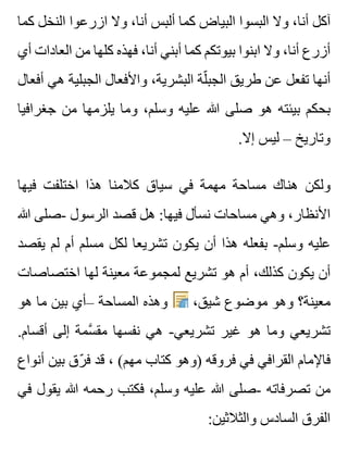 ‫كما‬ ‫النخل‬ ‫ازرعوا‬ ‫وال‬ ،‫أنا‬ ‫ألبس‬ ‫كما‬ ‫البياض‬ ‫البسوا‬ ‫وال‬ ،‫أنا‬ ‫آكل‬
‫أي‬ ‫العادات‬ ‫من‬ ‫كلها‬ ‫فهذه‬ ،‫أنا‬ ‫أبني‬ ‫كما‬ ‫بيوتكم‬ ‫ابنوا‬ ‫وال‬ ،‫أنا‬ ‫أزرع‬
‫أفعال‬ ‫هي‬ ‫الجبلية‬ ‫واألفعال‬ ،‫البشرية‬ ‫لة‬ّ ‫الجب‬ ‫طريق‬ ‫عن‬ ‫تفعل‬ ‫أنها‬
‫جغرافيا‬ ‫من‬ ‫يلزمها‬ ‫وما‬ ،‫وسلم‬ ‫عليه‬ ‫هللا‬ ‫صلى‬ ‫هو‬ ‫بيئته‬ ‫بحكم‬
.‫إال‬ ‫ليس‬ – ‫وتاريخ‬
‫فيها‬ ‫اختلفت‬ ‫هذا‬ ‫كالمنا‬ ‫سياق‬ ‫في‬ ‫مهمة‬ ‫مساحة‬ ‫هناك‬ ‫ولكن‬
‫هللا‬ ‫-صلى‬ ‫الرسول‬ ‫قصد‬ ‫هل‬ :‫فيها‬ ‫نسأل‬ ‫مساحات‬ ‫وهي‬ ،‫األنظار‬
‫يقصد‬ ‫لم‬ ‫أم‬ ‫مسلم‬ ‫لكل‬ ‫تشريعا‬ ‫يكون‬ ‫أن‬ ‫هذا‬ ‫بفعله‬ -‫وسلم‬ ‫عليه‬
‫اختصاصات‬ ‫لها‬ ‫معينة‬ ‫لمجموعة‬ ‫تشريع‬ ‫هو‬ ‫أم‬ ،‫كذلك‬ ‫يكون‬ ‫أن‬
‫هو‬ ‫ما‬ ‫بين‬ ‫–أي‬ ‫المساحة‬ ‫وهذه‬ ،‫شيق‬ ‫موضوع‬ ‫وهو‬ ‫معينة؟‬
.‫أقسام‬ ‫إلى‬ ‫سمة‬َّ ‫مق‬ ‫نفسها‬ ‫هي‬ -‫تشريعي‬ ‫غير‬ ‫هو‬ ‫وما‬ ‫تشريعي‬
‫أنواع‬ ‫بين‬ ‫رق‬ّ ‫ف‬ ‫قد‬ ، (‫مهم‬ ‫كتاب‬ ‫)وهو‬ ‫فروقه‬ ‫في‬ ‫القرافي‬ ‫فاإلمام‬
‫في‬ ‫يقول‬ ‫هللا‬ ‫رحمه‬ ‫فكتب‬ ،‫وسلم‬ ‫عليه‬ ‫هللا‬ ‫-صلى‬ ‫تصرفاته‬ ‫من‬
:‫والثالثين‬ ‫السادس‬ ‫الفرق‬
 