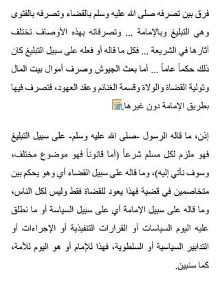‫بالفتوى‬ ‫وتصرفه‬ ‫بالقضاء‬ ‫وسلم‬ ‫عليه‬ ‫هللا‬ ‫صلى‬ ‫تصرفه‬ ‫بين‬ ‫فرق‬
‫تختلف‬ ‫األوصاف‬ ‫بهذه‬ ‫وتصرفاته‬ ... ‫وباإلمامة‬ ‫التبليغ‬ ‫وهي‬
‫كان‬ ‫التبليغ‬ ‫سبيل‬ ‫على‬ ‫فعله‬ ‫أو‬ ‫قاله‬ ‫ما‬ ‫فكل‬ ... ‫الشريعة‬ ‫في‬ ‫آثارها‬
‫المال‬ ‫بيت‬ ‫أموال‬ ‫وصرف‬ ‫الجيوش‬ ‫بعث‬ ‫أما‬ ... ‫ا‬ً ‫عام‬ ‫ا‬ً ‫حكم‬ ‫ذلك‬
‫فيها‬ ‫فتصرف‬ ،‫العهود‬ ‫وعقد‬ ‫الغنائم‬ ‫وقسمة‬ ‫والوالة‬ ‫القضاة‬ ‫وتولية‬
.‫غيرها‬ ‫دون‬ ‫اإلمامة‬ ‫بطريق‬
‫التبليغ‬ ‫سبيل‬ ‫على‬ -‫وسلم‬ ‫عليه‬ ‫هللا‬ ‫-صلى‬ ‫الرسول‬ ‫قاله‬ ‫ما‬ ،‫إذن‬
،‫مختلف‬ ‫موضوع‬ ‫فهو‬ ‫ا‬ً ‫قانون‬ ‫)أما‬ ‫ا‬ً ‫شرع‬ ‫مسلم‬ ‫لكل‬ ‫ملزم‬ ‫فهو‬
‫بين‬ ‫يحكم‬ ‫وهو‬ ‫أي‬ ‫القضاء‬ ‫سبيل‬ ‫على‬ ‫قاله‬ ‫وما‬ ،(‫إليه‬ ‫نأتي‬ ‫وسوف‬
،‫الناس‬ ‫لكل‬ ‫وليس‬ ‫فقط‬ ‫للقضاة‬ ‫يعود‬ ‫فهذا‬ ‫قضية‬ ‫في‬ ‫متخاصمين‬
‫نطلق‬ ‫ما‬ ‫أو‬ ‫السياسة‬ ‫سبيل‬ ‫على‬ ‫أي‬ ‫اإلمامة‬ ‫سبيل‬ ‫على‬ ‫قاله‬ ‫وما‬
‫أو‬ ‫اإلجراءات‬ ‫أو‬ ‫التنفيذية‬ ‫القرارات‬ ‫أو‬ ‫السياسات‬ ‫اليوم‬ ‫عليه‬
،‫لألمة‬ ‫اليوم‬ ‫هو‬ ‫أو‬ ‫لإلمام‬ ‫فهذا‬ ،‫السلطوية‬ ‫أو‬ ‫السياسية‬ ‫التدابير‬
.‫سنبين‬ ‫كما‬
 