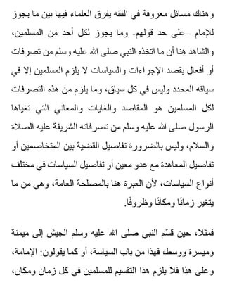 ‫يجوز‬ ‫ما‬ ‫بين‬ ‫فيها‬ ‫العلماء‬ ‫يفرق‬ ‫الفقه‬ ‫في‬ ‫معروفة‬ ‫مسائل‬ ‫وهناك‬
،‫المسلمين‬ ‫من‬ ‫أحد‬ ‫لكل‬ ‫يجوز‬ ‫وما‬ -‫قولهم‬ ‫حد‬ ‫–على‬ ‫لإلمام‬
‫تصرفات‬ ‫من‬ ‫وسلم‬ ‫عليه‬ ‫هللا‬ ‫صلى‬ ‫النبي‬ ‫اتخذه‬ ‫ما‬ ‫أن‬ ‫هنا‬ ‫والشاهد‬
‫في‬ ‫إال‬ ‫المسلمين‬ ‫يلزم‬ ‫ال‬ ‫والسياسات‬ ‫اإلجراءات‬ ‫بقصد‬ ‫أفعال‬ ‫أو‬
‫التصرفات‬ ‫هذه‬ ‫من‬ ‫يلزم‬ ‫وما‬ ،‫سياق‬ ‫كل‬ ‫في‬ ‫وليس‬ ‫المحدد‬ ‫سياقه‬
‫تغياها‬ ‫التي‬ ‫والمعاني‬ ‫والغايات‬ ‫المقاصد‬ ‫هو‬ ‫المسلمين‬ ‫لكل‬
‫الصالة‬ ‫عليه‬ ‫الشريفة‬ ‫تصرفاته‬ ‫من‬ ‫وسلم‬ ‫عليه‬ ‫هللا‬ ‫صلى‬ ‫الرسول‬
‫أو‬ ‫المتخاصمين‬ ‫بين‬ ‫القضية‬ ‫تفاصيل‬ ‫بالضرورة‬ ‫وليس‬ ،‫والسالم‬
‫مختلف‬ ‫في‬ ‫السياسات‬ ‫تفاصيل‬ ‫أو‬ ‫معين‬ ‫عدو‬ ‫مع‬ ‫المعاهدة‬ ‫تفاصيل‬
‫ما‬ ‫من‬ ‫وهي‬ ،‫العامة‬ ‫بالمصلحة‬ ‫هنا‬ ‫العبرة‬ ‫ألن‬ ،‫السياسات‬ ‫أنواع‬
.‫فا‬ً ‫وظرو‬ ‫نا‬ً ‫ومكا‬ ‫نا‬ً ‫زما‬ ‫يتغير‬
‫ميمنة‬ ‫إلى‬ ‫الجيش‬ ‫وسلم‬ ‫عليه‬ ‫هللا‬ ‫صلى‬ ‫النبي‬ ‫سم‬ّ ‫ق‬ ‫حين‬ ،‫فمثال‬
،‫اإلمامة‬ :‫يقولون‬ ‫كما‬ ‫أو‬ ،‫السياسة‬ ‫باب‬ ‫من‬ ‫فهذا‬ ،‫ووسط‬ ‫وميسرة‬
،‫ومكان‬ ‫زمان‬ ‫كل‬ ‫في‬ ‫للمسلمين‬ ‫التقسيم‬ ‫هذا‬ ‫يلزم‬ ‫فال‬ ‫هذا‬ ‫وعلى‬
 