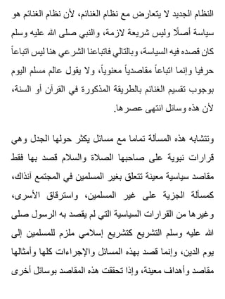 ‫هو‬ ‫الغنائم‬ ‫نظام‬ ‫ألن‬ ،‫الغنائم‬ ‫نظام‬ ‫مع‬ ‫يتعارض‬ ‫ال‬ ‫الجديد‬ ‫النظام‬
‫وسلم‬ ‫عليه‬ ‫هللا‬ ‫صلى‬ ‫والنبي‬ ،‫الزمة‬ ‫شريعة‬ ‫وليس‬ ‫ال‬ً ‫أص‬ ‫سياسة‬
‫ا‬ً ‫اتباع‬ ‫ليس‬ ‫هنا‬ ‫الشرعي‬ ‫فاتباعنا‬ ‫وبالتالي‬ ،‫السياسة‬ ‫فيه‬ ‫قصده‬ ‫كان‬
‫اليوم‬ ‫مسلم‬ ‫عالم‬ ‫يقول‬ ‫وال‬ ،‫ا‬ً ‫معنوي‬ ‫ا‬ً ‫مقاصدي‬ ‫ا‬ً ‫اتباع‬ ‫وإنما‬ ‫حرفيا‬
،‫السنة‬ ‫أو‬ ‫القرآن‬ ‫في‬ ‫المذكورة‬ ‫بالطريقة‬ ‫الغنائم‬ ‫تقسيم‬ ‫بوجوب‬
.‫عصرها‬ ‫انتهى‬ ‫وسائل‬ ‫هذه‬ ‫ألن‬
‫وهي‬ ‫الجدل‬ ‫حولها‬ ‫يكثر‬ ‫مسائل‬ ‫مع‬ ‫تماما‬ ‫المسألة‬ ‫هذه‬ ‫وتتشابه‬
‫فقط‬ ‫بها‬ ‫قصد‬ ‫والسالم‬ ‫الصالة‬ ‫صاحبها‬ ‫على‬ ‫نبوية‬ ‫قرارات‬
،‫آنذاك‬ ‫المجتمع‬ ‫في‬ ‫المسلمين‬ ‫بغير‬ ‫تتعلق‬ ‫معينة‬ ‫سياسية‬ ‫مقاصد‬
،‫األسرى‬ ‫واسترقاق‬ ،‫المسلمين‬ ‫غير‬ ‫على‬ ‫الجزية‬ ‫كمسألة‬
‫صلى‬ ‫الرسول‬ ‫به‬ ‫يقصد‬ ‫لم‬ ‫التي‬ ‫السياسية‬ ‫القرارات‬ ‫من‬ ‫وغيرها‬
‫إلى‬ ‫للمسلمين‬ ‫ملزم‬ ‫إسالمي‬ ‫كتشريع‬ ‫التشريع‬ ‫وسلم‬ ‫عليه‬ ‫هللا‬
‫وأمثالها‬ ‫كلها‬ ‫واإلجراءات‬ ‫المسائل‬ ‫بهذه‬ ‫قصد‬ ‫وإنما‬ ،‫الدين‬ ‫يوم‬
‫أخرى‬ ‫بوسائل‬ ‫المقاصد‬ ‫هذه‬ ‫تحققت‬ ‫وإذا‬ ،‫معينة‬ ‫وأهداف‬ ‫مقاصد‬
 