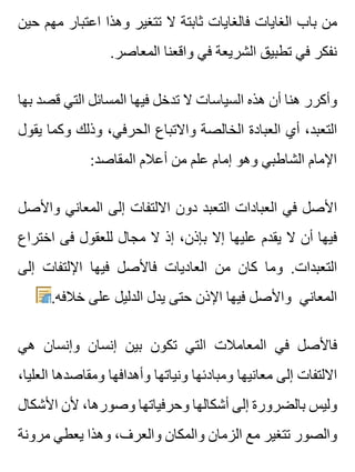 ‫حين‬ ‫مهم‬ ‫اعتبار‬ ‫وهذا‬ ‫تتغير‬ ‫ال‬ ‫ثابتة‬ ‫فالغايات‬ ‫الغايات‬ ‫باب‬ ‫من‬
.‫المعاصر‬ ‫واقعنا‬ ‫في‬ ‫الشريعة‬ ‫تطبيق‬ ‫في‬ ‫نفكر‬
‫بها‬ ‫قصد‬ ‫التي‬ ‫المسائل‬ ‫فيها‬ ‫تدخل‬ ‫ال‬ ‫السياسات‬ ‫هذه‬ ‫أن‬ ‫هنا‬ ‫وأكرر‬
‫يقول‬ ‫وكما‬ ‫وذلك‬ ،‫الحرفي‬ ‫واالتباع‬ ‫الخالصة‬ ‫العبادة‬ ‫أي‬ ،‫التعبد‬
:‫المقاصد‬ ‫أعالم‬ ‫من‬ ‫علم‬ ‫إمام‬ ‫وهو‬ ‫الشاطبي‬ ‫اإلمام‬
‫واألصل‬ ‫المعاني‬ ‫إلى‬ ‫االلتفات‬ ‫دون‬ ‫التعبد‬ ‫العبادات‬ ‫في‬ ‫األصل‬
‫اختراع‬ ‫فى‬ ‫للعقول‬ ‫مجال‬ ‫ال‬ ‫إذ‬ ،‫بإذن‬ ‫إال‬ ‫عليها‬ ‫يقدم‬ ‫ال‬ ‫أن‬ ‫فيها‬
‫إلى‬ ‫اإللتفات‬ ‫فيها‬ ‫فاألصل‬ ‫العاديات‬ ‫من‬ ‫كان‬ ‫وما‬ .‫التعبدات‬
.‫خالفه‬ ‫على‬ ‫الدليل‬ ‫يدل‬ ‫حتى‬ ‫اإلذن‬ ‫فيها‬ ‫واألصل‬ ‫المعاني‬
‫هي‬ ‫وإنسان‬ ‫إنسان‬ ‫بين‬ ‫تكون‬ ‫التي‬ ‫المعامالت‬ ‫في‬ ‫فاألصل‬
،‫العليا‬ ‫ومقاصدها‬ ‫وأهدافها‬ ‫ونياتها‬ ‫ومبادئها‬ ‫معانيها‬ ‫إلى‬ ‫االلتفات‬
‫األشكال‬ ‫ألن‬ ،‫وصورها‬ ‫وحرفياتها‬ ‫أشكالها‬ ‫إلى‬ ‫بالضرورة‬ ‫وليس‬
‫مرونة‬ ‫يعطي‬ ‫وهذا‬ ،‫والعرف‬ ‫والمكان‬ ‫الزمان‬ ‫مع‬ ‫تتغير‬ ‫والصور‬
 