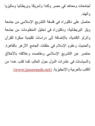 ‫وماليزيا‬ ‫وبريطانيا‬ ‫وأمريكا‬ ‫وكندا‬ ‫مصر‬ ‫في‬ ‫ومعاهد‬ ‫لجامعات‬
.‫والهند‬
‫جامعة‬ ‫من‬ ‫اإلسالمي‬ ‫التشريع‬ ‫فلسفة‬ ‫في‬ ‫دكتوراه‬ ‫على‬ ‫حاصل‬
‫جامعة‬ ‫من‬ ‫المنظومات‬ ‫تحليل‬ ‫في‬ ‫ودكتوراه‬ ،‫البريطانية‬ ‫ويلز‬
‫للقرآن‬ ‫مبكرة‬ ‫تقليدية‬ ‫دراسات‬ ‫إلى‬ ‫باإلضافة‬ ،‫الكندية‬ ‫واترلو‬
.‫بالقاهرة‬ ‫األزهر‬ ‫الجامع‬ ‫حلقات‬ ‫في‬ ‫اإلسالم‬ ‫وعلوم‬ ‫والحديث‬
‫باألخالق‬ ‫وعالقته‬ ‫ومقاصده‬ ‫اإلسالمي‬ ‫التشريع‬ ‫عن‬ ‫حاضر‬
‫من‬ ‫عددا‬ ‫كتب‬ ‫كما‬ ،‫العالم‬ ‫حول‬ ‫الدول‬ ‫عشرات‬ ‫في‬ ‫والسياسات‬
(www.jasserauda.net) .‫واإلنجليزية‬ ‫بالعربية‬ ‫الكتب‬
 