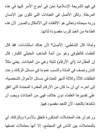 ‫هذه‬ ‫في‬ ‫إليها‬ ‫األمر‬ ‫أحوج‬ ‫في‬ ‫نحن‬ ‫اإلسالمية‬ ‫الشريعة‬ ‫فهم‬ ‫في‬
‫اإلنسان‬ ‫بين‬ ‫تكون‬ ‫التي‬ ‫العبادات‬ ‫في‬ ‫األصل‬ ‫ولكن‬ .‫المرحلة‬
‫هذه‬ ‫ألن‬ ‫والصور‬ ‫األشكال‬ ‫إلى‬ ‫االلتفات‬ ‫هو‬ ‫وتعالى‬ ‫سبحانه‬ ‫وربه‬
.‫لذاتها‬ ‫مقصودة‬ ‫للرب‬ ‫العبد‬ ‫من‬ ‫الطاعة‬
‫قال‬ ‫فقد‬ :‫استثناءات‬ ‫هناك‬ ‫ألن‬ ‫األصل؟‬ :‫الشاطبي‬ ‫قال‬ ‫ولماذا‬
‫قال‬ -‫الكبار‬ ‫الحنبلي‬ ‫المذهب‬ ‫أئمة‬ ‫من‬ ‫وهو‬ ‫كالطوفي‬ ‫العلماء‬
‫ال‬ً ‫مث‬ ‫يعني‬ .‫العبادات‬ ‫من‬ ‫وهي‬ ‫ثابتة‬ (‫األرقام‬ ‫)أي‬ ‫درات‬َّ ‫ق‬َ ‫الم‬ ‫إن‬
‫وعدد‬ ،‫الزكاة‬ ‫مسائل‬ ‫في‬ ‫ما‬ً ‫عمو‬ ‫والنسب‬ ‫المائة‬ ‫في‬ ‫ونصف‬ ‫اثنان‬
،‫الشخصية‬ ‫األحوال‬ ‫مسائل‬ ‫في‬ ‫للعدة‬ ‫أشهر‬ ‫وثالثة‬ ‫ثا‬ً ‫ثال‬ ‫الطلقات‬
‫اتفق‬ ‫التي‬ ‫المحددة‬ ‫المقدرة‬ ‫األرقام‬ ‫من‬ ‫كان‬ ‫ما‬ ‫أن‬ ‫أي‬ ،‫آخره‬ ‫إلى‬
‫أن‬ ‫ويجب‬ ‫العبادات‬ ‫من‬ ‫فهي‬ ‫خالف‬ ‫دون‬ ‫العلماء‬ ‫تفسيرها‬ ‫علي‬
.‫فيها‬ ‫مقصود‬ ‫التعبد‬ ‫ألن‬ ،‫بالتعبد‬ ‫نأخذها‬
‫أي‬ ،‫وبالزكاة‬ ‫باألسرة‬ ‫تتعلق‬ ‫المذكورة‬ ‫المعامالت‬ ‫هذه‬ ‫أن‬ ‫ورغم‬
‫نصفها‬ ‫معامالت‬ ‫أنها‬ ‫إال‬ ،‫المجتمع‬ ‫في‬ ‫الناس‬ ‫بين‬ ‫بالمعامالت‬
 