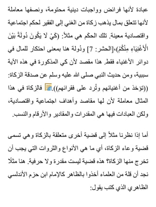 ‫معاملة‬ ‫ونصفها‬ ،‫محتومة‬ ‫دينية‬ ‫وواجبات‬ ‫فرائض‬ ‫ألنها‬ ‫عبادة‬
‫اجتماعية‬ ‫لحكم‬ ‫الفقير‬ ‫إلى‬ ‫الغني‬ ‫من‬ ‫زكاة‬ ‫يذهب‬ ‫بمال‬ ‫تتعلق‬ ‫ألنها‬
‫ن‬َ ‫ي‬ْ ‫ب‬َ ‫ة‬ً ‫ل‬َ ‫دو‬ُ ‫ن‬َ ‫كو‬ُ ‫ي‬َ ‫ال‬َ ‫ي‬ْ ‫ك‬َ ) :‫ال‬ً ‫مث‬ ‫هي‬ ‫كم‬َ ‫الح‬ ‫تلك‬ .‫معينة‬ ‫واقتصادية‬
‫في‬ ‫للمال‬ ‫احتكار‬ ‫بمعنى‬ ‫هنا‬ ‫دولة‬ُ ‫و‬ [7 :‫م(،]الحشر‬ْ ‫ك‬ُ ‫ن‬ْ ‫م‬ِ ‫ء‬ِ ‫يا‬َ ‫ن‬ِ ‫غ‬ْ ‫أل‬َْ ‫ا‬
‫اآلية‬ ‫هذه‬ ‫في‬ ‫المذكورة‬ ‫كي‬ ‫ألن‬ ‫مقصد‬ ‫هذا‬ .‫فقط‬ ‫األغنياء‬ ‫دوائر‬
:‫الزكاة‬ ‫صدقة‬ ‫عن‬ ‫وسلم‬ ‫عليه‬ ‫هللا‬ ‫صلى‬ ‫النبي‬ ‫حديث‬ ‫ومن‬ ،‫سببية‬
‫هذا‬ ‫في‬ ‫فالزكاة‬ .((‫فقرائهم‬ ‫على‬ ‫ترد‬ُ ‫و‬ ‫أغنيائهم‬ ‫من‬ ‫))تؤخذ‬
،‫واقتصادية‬ ‫اجتماعية‬ ‫وأهداف‬ ‫مقاصد‬ ‫لها‬ ‫ألن‬ ‫معاملة‬ ‫المثال‬
.‫والنسب‬ ‫واألرقام‬ ‫والمقادير‬ ‫المقدرات‬ ‫هي‬ ‫فيها‬ ‫العبادات‬ ‫ولكن‬
‫تسمى‬ ‫وهي‬ ‫بالزكاة‬ ‫متعلقة‬ ‫أخرى‬ ‫قضية‬ ‫إلى‬ ‫ال‬ً ‫مث‬ ‫نظرنا‬ ‫إذا‬ ‫أما‬
‫أن‬ ‫يجب‬ ‫التي‬ ‫والثروات‬ ‫األنواع‬ ‫هي‬ ‫ما‬ ‫أي‬ ،‫الزكاة‬ ‫وعاء‬ ‫قضية‬
‫ال‬ً ‫مث‬ ‫هنا‬ .‫حرفية‬ ‫وال‬ ‫مقدرة‬ ‫ليست‬ ‫قضية‬ ‫هذه‬ ‫الزكاة؟‬ ‫منها‬ ‫تخرج‬
‫األندلسي‬ ‫حزم‬ ‫ابن‬ ‫كاإلمام‬ ‫بالظاهر‬ ‫أخذوا‬ ‫العلماء‬ ‫من‬ ‫قلة‬ ‫أن‬ ‫نجد‬
:‫يقول‬ ‫كتب‬ ‫الذي‬ ‫الظاهري‬
 