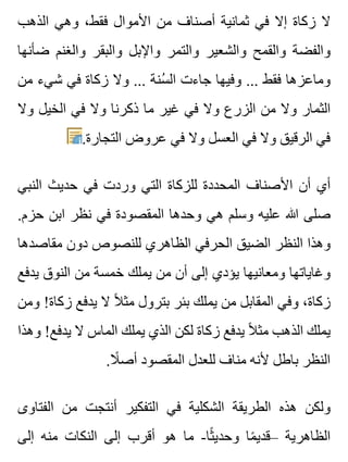 ‫الذهب‬ ‫وهي‬ ،‫فقط‬ ‫األموال‬ ‫من‬ ‫أصناف‬ ‫ثمانية‬ ‫في‬ ‫إال‬ ‫زكاة‬ ‫ال‬
‫ضأنها‬ ‫والغنم‬ ‫والبقر‬ ‫واإلبل‬ ‫والتمر‬ ‫والشعير‬ ‫والقمح‬ ‫والفضة‬
‫من‬ ‫شيء‬ ‫في‬ ‫زكاة‬ ‫وال‬ ... ‫سنة‬ُ ‫ال‬ ‫جاءت‬ ‫وفيها‬ ... ‫فقط‬ ‫وماعزها‬
‫وال‬ ‫الخيل‬ ‫في‬ ‫وال‬ ‫ذكرنا‬ ‫ما‬ ‫غير‬ ‫في‬ ‫وال‬ ‫الزرع‬ ‫من‬ ‫وال‬ ‫الثمار‬
.‫التجارة‬ ‫عروض‬ ‫في‬ ‫وال‬ ‫العسل‬ ‫في‬ ‫وال‬ ‫الرقيق‬ ‫في‬
‫النبي‬ ‫حديث‬ ‫في‬ ‫وردت‬ ‫التي‬ ‫للزكاة‬ ‫المحددة‬ ‫األصناف‬ ‫أن‬ ‫أي‬
.‫حزم‬ ‫ابن‬ ‫نظر‬ ‫في‬ ‫المقصودة‬ ‫وحدها‬ ‫هي‬ ‫وسلم‬ ‫عليه‬ ‫هللا‬ ‫صلى‬
‫مقاصدها‬ ‫دون‬ ‫للنصوص‬ ‫الظاهري‬ ‫الحرفي‬ ‫الضيق‬ ‫النظر‬ ‫وهذا‬
‫يدفع‬ ‫النوق‬ ‫من‬ ‫خمسة‬ ‫يملك‬ ‫من‬ ‫أن‬ ‫إلى‬ ‫يؤدي‬ ‫ومعانيها‬ ‫وغاياتها‬
‫ومن‬ !‫زكاة‬ ‫يدفع‬ ‫ال‬ ‫ال‬ً ‫مث‬ ‫بترول‬ ‫بئر‬ ‫يملك‬ ‫من‬ ‫المقابل‬ ‫وفي‬ ،‫زكاة‬
‫وهذا‬ !‫يدفع‬ ‫ال‬ ‫الماس‬ ‫يملك‬ ‫الذي‬ ‫لكن‬ ‫زكاة‬ ‫يدفع‬ ‫ال‬ً ‫مث‬ ‫الذهب‬ ‫يملك‬
.‫ال‬ً ‫أص‬ ‫المقصود‬ ‫للعدل‬ ‫مناف‬ ‫ألنه‬ ‫باطل‬ ‫النظر‬
‫الفتاوى‬ ‫من‬ ‫أنتجت‬ ‫التفكير‬ ‫في‬ ‫الشكلية‬ ‫الطريقة‬ ‫هذه‬ ‫ولكن‬
‫إلى‬ ‫منه‬ ‫النكات‬ ‫إلى‬ ‫أقرب‬ ‫هو‬ ‫ما‬ -‫ثا‬ً ‫وحدي‬ ‫ما‬ً ‫–قدي‬ ‫الظاهرية‬
 
