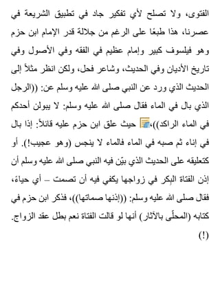 ‫في‬ ‫الشريعة‬ ‫تطبيق‬ ‫في‬ ‫جاد‬ ‫تفكير‬ ‫ألي‬ ‫تصلح‬ ‫وال‬ ،‫الفتوى‬
‫حزم‬ ‫ابن‬ ‫اإلمام‬ ‫قدر‬ ‫جاللة‬ ‫من‬ ‫الرغم‬ ‫على‬ ‫عا‬ً ‫طب‬ ‫هذا‬ ،‫عصرنا‬
‫وفي‬ ‫األصول‬ ‫وفي‬ ‫الفقه‬ ‫في‬ ‫عظيم‬ ‫وإمام‬ ‫كبير‬ ‫فيلسوف‬ ‫وهو‬
‫إلى‬ ‫ال‬ً ‫مث‬ ‫انظر‬ ‫ولكن‬ ،‫فحل‬ ‫وشاعر‬ ،‫الحديث‬ ‫وفي‬ ‫األديان‬ ‫تاريخ‬
‫))الرجل‬ :‫عن‬ ‫وسلم‬ ‫عليه‬ ‫هللا‬ ‫صلى‬ ‫النبي‬ ‫عن‬ ‫ورد‬ ‫الذي‬ ‫الحديث‬
‫أحدكم‬ ‫يبولن‬ ‫ال‬ :‫وسلم‬ ‫عليه‬ ‫هللا‬ ‫صلى‬ ‫فقال‬ ‫الماء‬ ‫في‬ ‫بال‬ ‫الذي‬
‫بال‬ ‫إذا‬ :‫ال‬ً ‫قائ‬ ‫عليه‬ ‫حزم‬ ‫ابن‬ ‫علق‬ ‫حيث‬ ،((‫الراكد‬ ‫الماء‬ ‫في‬
‫أو‬ .(!‫عجيب‬ ‫)وهو‬ ‫ينجس‬ ‫ال‬ ‫فالماء‬ ‫الماء‬ ‫في‬ ‫صبه‬ ‫ثم‬ ‫إناء‬ ‫في‬
‫أن‬ ‫وسلم‬ ‫عليه‬ ‫هللا‬ ‫صلى‬ ‫النبي‬ ‫فيه‬ ‫ين‬ّ ‫ب‬ ‫الذي‬ ‫الحديث‬ ‫على‬ ‫كتعليقه‬
،‫ء‬ً ‫حيا‬ ‫أي‬ – ‫تصمت‬ ‫أن‬ ‫فيه‬ ‫يكفي‬ ‫زواجها‬ ‫في‬ ‫بكر‬ِ ‫ال‬ ‫الفتاة‬ ‫إذن‬
‫في‬ ‫حزم‬ ‫ابن‬ ‫فذكر‬ ،((‫صماتها‬ ‫))إذنها‬ :‫وسلم‬ ‫عليه‬ ‫هللا‬ ‫صلى‬ ‫فقال‬
.‫الزواج‬ ‫عقد‬ ‫بطل‬ ‫نعم‬ ‫الفتاة‬ ‫قالت‬ ‫لو‬ ‫أنها‬ (‫باآلثار‬ ‫لى‬ّ ‫)المح‬ ‫كتابه‬
(!)
 