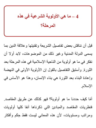 ‫هذه‬ ‫في‬ ‫الشرعية‬ ‫األولوية‬ ‫هي‬ ‫ما‬ – 4
‫المرحلة؟‬
‫بما‬ ‫الدين‬ ‫وعالقة‬ ‫وتقنيتها‬ ‫الشريعة‬ ‫تفاصيل‬ ‫بعض‬ ‫نناقش‬ ‫أن‬ ‫قبل‬
‫أن‬ ‫أوال‬ ‫البد‬ ،‫الموضوعات‬ ‫من‬ ‫ذلك‬ ‫وغير‬ ‫المدنية‬ ‫الدولة‬ ‫يسمى‬
‫بعد‬ ‫المرحلة‬ ‫هذه‬ ‫في‬ ‫اإلسالمية‬ ‫الناحية‬ ‫من‬ ‫أولوية‬ ‫هو‬ ‫ما‬ ‫في‬ ‫نفكر‬
‫النهضة‬ ‫في‬ ‫األولى‬ ‫األولوية‬ ‫إن‬ ‫بالقول‬ ‫التفاصيل‬ ‫وأستبق‬ .‫الثورة‬
‫في‬ ‫األساس‬ ‫هو‬ ‫وهذا‬ ،‫اإلنسان‬ ‫بناء‬ ‫هي‬ ‫الثورة‬ ‫بعد‬ ‫البناء‬ ‫وإعادة‬
.‫اإلسالم‬
.‫المقاصد‬ ‫طريق‬ ‫عن‬ ‫كذلك‬ ‫فهو‬ ‫أولوية؟‬ ‫هو‬ ‫ما‬ ‫حددنا‬ ‫كيف‬ ‫ما‬ّ ‫أ‬
‫أولويات‬ ‫كلها‬ ‫آنفا‬ ‫ذكرناها‬ ‫التي‬ ‫والمبادئ‬ ‫المقاصد‬ ‫فنظريات‬
‫وأفكار‬ ‫كم‬َ ‫ح‬ِ ‫فقط‬ ‫ليست‬ ‫المعاني‬ ‫هذه‬ ‫ألن‬ ،‫ومستويات‬ ‫ومراتب‬
 