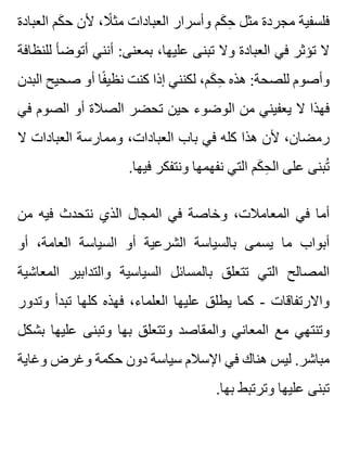 ‫العبادة‬ ‫كم‬َ ‫ح‬ ‫ألن‬ ،‫ال‬ً ‫مث‬ ‫العبادات‬ ‫وأسرار‬ ‫كم‬َ ‫ح‬ِ ‫مثل‬ ‫مجردة‬ ‫فلسفية‬
‫للنظافة‬ ‫أتوضأ‬ ‫أنني‬ :‫بمعنى‬ ،‫عليها‬ ‫تبنى‬ ‫وال‬ ‫العبادة‬ ‫في‬ ‫تؤثر‬ ‫ال‬
‫البدن‬ ‫صحيح‬ ‫أو‬ ‫فا‬ً ‫نظي‬ ‫كنت‬ ‫إذا‬ ‫لكنني‬ ،‫كم‬َ ‫ح‬ِ ‫هذه‬ :‫للصحة‬ ‫وأصوم‬
‫في‬ ‫الصوم‬ ‫أو‬ ‫الصالة‬ ‫تحضر‬ ‫حين‬ ‫الوضوء‬ ‫من‬ ‫يعفيني‬ ‫ال‬ ‫فهذا‬
‫ال‬ ‫العبادات‬ ‫وممارسة‬ ،‫العبادات‬ ‫باب‬ ‫في‬ ‫كله‬ ‫هذا‬ ‫ألن‬ ،‫رمضان‬
.‫فيها‬ ‫ونتفكر‬ ‫نفهمها‬ ‫التي‬ ‫كم‬َ ‫ح‬ِ ‫ال‬ ‫على‬ ‫تبنى‬ُ
‫من‬ ‫فيه‬ ‫نتحدث‬ ‫الذي‬ ‫المجال‬ ‫في‬ ‫وخاصة‬ ،‫المعامالت‬ ‫في‬ ‫أما‬
‫أو‬ ،‫العامة‬ ‫السياسة‬ ‫أو‬ ‫الشرعية‬ ‫بالسياسة‬ ‫يسمى‬ ‫ما‬ ‫أبواب‬
‫المعاشية‬ ‫والتدابير‬ ‫السياسية‬ ‫بالمسائل‬ ‫تتعلق‬ ‫التي‬ ‫المصالح‬
‫وتدور‬ ‫تبدأ‬ ‫كلها‬ ‫فهذه‬ ،‫العلماء‬ ‫عليها‬ ‫يطلق‬ ‫كما‬ - ‫واالرتفاقات‬
‫بشكل‬ ‫عليها‬ ‫وتبنى‬ ‫بها‬ ‫وتتعلق‬ ‫والمقاصد‬ ‫المعاني‬ ‫مع‬ ‫وتنتهي‬
‫وغاية‬ ‫وغرض‬ ‫حكمة‬ ‫دون‬ ‫سياسة‬ ‫اإلسالم‬ ‫في‬ ‫هناك‬ ‫ليس‬ .‫مباشر‬
.‫بها‬ ‫وترتبط‬ ‫عليها‬ ‫تبنى‬
 
