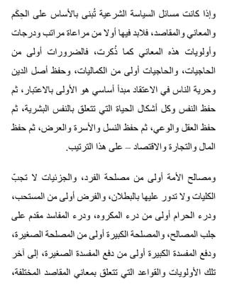 ‫كم‬َ ‫ح‬ِ ‫ال‬ ‫على‬ ‫باألساس‬ ‫تبنى‬ُ ‫الشرعية‬ ‫السياسة‬ ‫مسائل‬ ‫كانت‬ ‫وإذا‬
‫ودرجات‬ ‫مراتب‬ ‫مراعاة‬ ‫من‬ ‫أوال‬ ‫فيها‬ ‫فالبد‬ ،‫والمقاصد‬ ‫والمعاني‬
‫من‬ ‫أولى‬ ‫فالضرورات‬ ،‫ذكرت‬ُ ‫كما‬ ‫المعاني‬ ‫هذه‬ ‫وأولويات‬
‫الدين‬ ‫أصل‬ ‫وحفظ‬ ،‫الكماليات‬ ‫من‬ ‫أولى‬ ‫والحاجيات‬ ،‫الحاجيات‬
‫ثم‬ ،‫باالعتبار‬ ‫األولى‬ ‫هو‬ ‫أساسي‬ ‫مبدأ‬ ‫االعتقاد‬ ‫في‬ ‫الناس‬ ‫وحرية‬
‫ثم‬ ،‫البشرية‬ ‫بالنفس‬ ‫تتعلق‬ ‫التي‬ ‫الحياة‬ ‫أشكال‬ ‫وكل‬ ‫النفس‬ ‫حفظ‬
‫حفظ‬ ‫ثم‬ ،‫والعرض‬ ‫واألسرة‬ ‫النسل‬ ‫حفظ‬ ‫ثم‬ ،‫والوعي‬ ‫العقل‬ ‫حفظ‬
.‫الترتيب‬ ‫هذا‬ ‫على‬ – ‫واالقتصاد‬ ‫والتجارة‬ ‫المال‬
‫ب‬ّ ‫تج‬ ‫ال‬ ‫والجزئيات‬ ،‫الفرد‬ ‫مصلحة‬ ‫من‬ ‫أولى‬ ‫األمة‬ ‫ومصالح‬
،‫المستحب‬ ‫من‬ ‫أولى‬ ‫والفرض‬ ،‫بالبطالن‬ ‫عليها‬ ‫تدور‬ ‫وال‬ ‫الكليات‬
‫على‬ ‫مقدم‬ ‫المفاسد‬ ‫ودرء‬ ،‫المكروه‬ ‫درء‬ ‫من‬ ‫أولى‬ ‫الحرام‬ ‫ودرء‬
،‫الصغيرة‬ ‫المصلحة‬ ‫من‬ ‫أولى‬ ‫الكبيرة‬ ‫والمصلحة‬ ،‫المصالح‬ ‫جلب‬
‫آخر‬ ‫إلى‬ ،‫الصغيرة‬ ‫المفسدة‬ ‫دفع‬ ‫من‬ ‫أولى‬ ‫الكبيرة‬ ‫المفسدة‬ ‫ودفع‬
،‫المختلفة‬ ‫المقاصد‬ ‫بمعاني‬ ‫تتعلق‬ ‫التي‬ ‫والقواعد‬ ‫األولويات‬ ‫تلك‬
 