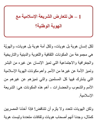 ‫مع‬ ‫اإلسالمية‬ ‫الشريعة‬ ‫تتعارض‬ ‫هل‬ – 1
‫الوطنية؟‬ ‫الهوية‬
‫ية‬ّ ‫والهو‬ ،‫هويات‬ ‫بل‬ ‫هوية‬ ‫أمة‬ ‫ولكل‬ ،‫هويات‬ ‫بل‬ ‫هوية‬ ‫إنسان‬ ‫لكل‬
‫والتاريخية‬ ‫والدينية‬ ‫واللغوية‬ ‫الثقافية‬ ‫المكونات‬ ‫من‬ ‫مجموعة‬ ‫هي‬
‫البشر‬ ‫من‬ ‫غيره‬ ‫عن‬ ‫اإلنسان‬ ‫تميز‬ ‫التي‬ ‫واالجتماعية‬ ‫والجغرافية‬
‫اإلسالمية‬ ‫الهوية‬ ‫مكونات‬ ‫وأهم‬ .‫األمم‬ ‫من‬ ‫غيرها‬ ‫عن‬ ‫األمة‬ ‫وتميز‬
‫من‬ ‫غيرهم‬ ‫عن‬ ‫تميزهم‬ ‫والتي‬ ‫المسلمين‬ ‫كل‬ ‫فيها‬ ‫يشترك‬ ‫التي‬
‫الشريعة‬ :‫هي‬ ‫المكونات‬ ‫هذه‬ ‫أهم‬ - ‫والحضارات‬ ‫والشعوب‬ ‫األمم‬
.‫اإلسالمية‬
‫المصريين‬ ‫أخذنا‬ ‫فإذا‬ !‫تتناقض‬ ‫أن‬ ‫يلزم‬ ‫وال‬ ‫تتعدد‬ ‫الهويات‬ ‫ولكن‬
‫هوية‬ ‫وليست‬ ‫متعددة‬ ‫وثقافات‬ ‫هويات‬ ‫أصحاب‬ ‫أنهم‬ ‫وجدنا‬ ،‫كمثال‬
 