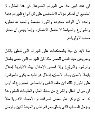 ‫ال‬ ،‫المثال‬ ‫هذا‬ ‫في‬ .‫المتنوعة‬ ‫الجرائم‬ ‫من‬ ‫دا‬ً ‫ج‬ ‫كبير‬ ‫عدد‬ ‫في‬
‫دفعة‬ ‫الجرائم‬ ‫أنواع‬ ‫كل‬ ‫على‬ ‫األشخاص‬ ‫هؤالء‬ ‫أحاكم‬ ‫أن‬ ‫أستطيع‬
،‫تعالى‬ ‫هلل‬ ‫والحمد‬ ‫تضغط‬ ‫والثورة‬ ،‫محدود‬ ‫الوقت‬ ‫ألن‬ ‫واحدة‬
‫نختار‬ ‫أن‬ ‫ينبغي‬ ‫وإنما‬ ،‫االنتظار‬ ‫تحتمل‬ ‫ال‬ ‫والسياسة‬ ‫والشوارع‬
.‫األولويات‬ ‫حسب‬
‫بالقتل‬ ‫تتعلق‬ ‫التي‬ ‫الجرائم‬ ‫على‬ ‫بالمحاكمات‬ ‫نبدأ‬ ‫أن‬ ‫البد‬ ‫هنا‬
‫بالمال‬ ‫تتعلق‬ ‫التي‬ ‫الجرائم‬ ‫قبل‬ ‫ال‬ً ‫مث‬ ‫للخطر‬ ‫الناس‬ ‫حياة‬ ‫وتعريض‬
‫إخالل‬ ‫األولوية‬ ‫بهذه‬ ‫اإلخالل‬ ‫فمعنى‬ ‫وإال‬ !‫بح‬ّ ‫والتر‬ ‫والرشوة‬
‫بالمؤامرة‬ ‫يكون‬ ‫ما‬ ‫أشبه‬ ‫هو‬ ‫إخالل‬ ،‫اإلنسان‬ ‫وبناء‬ ‫اإلنسان‬ ‫بقيمة‬
‫أولى‬ ‫له‬ ‫المشروع‬ ‫والقصاص‬ ‫النفس‬ ‫حفظ‬ ‫ألن‬ ‫ذلك‬ !‫الثورة‬ ‫على‬
‫المشروعة‬ ‫والعقوبات‬ ‫المال‬ ‫حفظ‬ ‫من‬ ‫والشرع‬ ‫العقل‬ ‫ميزان‬ ‫في‬
‫ال‬ً ‫مث‬ ‫اإلدارية‬ ‫األخطاء‬ ‫أو‬ ‫السرقات‬ ‫بعض‬ ‫على‬ ‫نركز‬ ‫أن‬ ‫أما‬ .‫له‬
‫والوطن‬ ‫للدين‬ ‫والخيانة‬ ‫القتل‬ ‫بجرائم‬ ‫يتعلق‬ ‫الذي‬ ‫الحساب‬ ‫ونؤجل‬
 