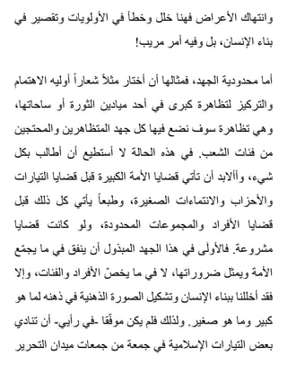 ‫في‬ ‫وتقصير‬ ‫األولويات‬ ‫في‬ ‫وخطأ‬ ‫خلل‬ ‫فهنا‬ ‫األعراض‬ ‫وانتهاك‬
!‫مريب‬ ‫أمر‬ ‫وفيه‬ ‫بل‬ ،‫اإلنسان‬ ‫بناء‬
‫االهتمام‬ ‫أوليه‬ ‫ا‬ً ‫شعار‬ ‫ال‬ً ‫مث‬ ‫أختار‬ ‫أن‬ ‫فمثالها‬ ،‫الجهد‬ ‫محدودية‬ ‫أما‬
،‫ساحاتها‬ ‫أو‬ ‫الثورة‬ ‫ميادين‬ ‫أحد‬ ‫في‬ ‫كبرى‬ ‫لتظاهرة‬ ‫والتركيز‬
‫والمحتجين‬ ‫المتظاهرين‬ ‫جهد‬ ‫كل‬ ‫فيها‬ ‫نضع‬ ‫سوف‬ ‫تظاهرة‬ ‫وهي‬
‫بكل‬ ‫أطالب‬ ‫أن‬ ‫أستطيع‬ ‫ال‬ ‫الحالة‬ ‫هذه‬ ‫في‬ .‫الشعب‬ ‫فئات‬ ‫من‬
‫التيارات‬ ‫قضايا‬ ‫قبل‬ ‫الكبيرة‬ ‫األمة‬ ‫قضايا‬ ‫تأتي‬ ‫أن‬ ‫وأأالبد‬ ،‫شيء‬
‫قبل‬ ‫ذلك‬ ‫كل‬ ‫يأتي‬ ‫ا‬ً ‫وطبع‬ ،‫الصغيرة‬ ‫واالنتماءات‬ ‫واألحزاب‬
‫قضايا‬ ‫كانت‬ ‫ولو‬ ،‫المحدودة‬ ‫والمجموعات‬ ‫األفراد‬ ‫قضايا‬
‫مع‬ّ ‫يج‬ ‫ما‬ ‫في‬ ‫ينفق‬ ‫أن‬ ‫المبذول‬ ‫الجهد‬ ‫هذا‬ ‫في‬ ‫لى‬َ ‫فاألو‬ .‫مشروعة‬
‫وإال‬ ،‫والفئات‬ ‫األفراد‬ ‫ص‬ّ ‫يخ‬ ‫ما‬ ‫في‬ ‫ال‬ ،‫ضروراتها‬ ‫ويمثل‬ ‫األمة‬
‫هو‬ ‫لما‬ ‫ذهنه‬ ‫في‬ ‫الذهنية‬ ‫الصورة‬ ‫وتشكيل‬ ‫اإلنسان‬ ‫ببناء‬ ‫أخللنا‬ ‫فقد‬
‫تنادي‬ ‫أن‬ -‫رأيي‬ ‫-في‬ ‫فقا‬ّ ‫مو‬ ‫يكن‬ ‫فلم‬ ‫ولذلك‬ .‫صغير‬ ‫هو‬ ‫وما‬ ‫كبير‬
‫التحرير‬ ‫ميدان‬ ‫جمعات‬ ‫من‬ ‫جمعة‬ ‫في‬ ‫اإلسالمية‬ ‫التيارات‬ ‫بعض‬
 
