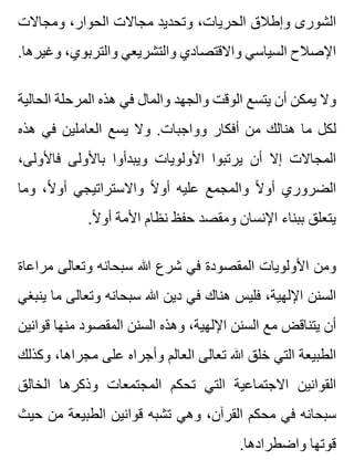 ‫ومجاالت‬ ،‫الحوار‬ ‫مجاالت‬ ‫وتحديد‬ ،‫الحريات‬ ‫وإطالق‬ ‫الشورى‬
.‫وغيرها‬ ،‫والتربوي‬ ‫والتشريعي‬ ‫واالقتصادي‬ ‫السياسي‬ ‫اإلصالح‬
‫الحالية‬ ‫المرحلة‬ ‫هذه‬ ‫في‬ ‫والمال‬ ‫والجهد‬ ‫الوقت‬ ‫يتسع‬ ‫أن‬ ‫يمكن‬ ‫وال‬
‫هذه‬ ‫في‬ ‫العاملين‬ ‫يسع‬ ‫وال‬ .‫وواجبات‬ ‫أفكار‬ ‫من‬ ‫هنالك‬ ‫ما‬ ‫لكل‬
،‫فاألولى‬ ‫باألولى‬ ‫ويبدأوا‬ ‫األولويات‬ ‫يرتبوا‬ ‫أن‬ ‫إال‬ ‫المجاالت‬
‫وما‬ ،‫ال‬ً ‫أو‬ ‫واالستراتيجي‬ ‫ال‬ً ‫أو‬ ‫عليه‬ ‫والمجمع‬ ‫ال‬ً ‫أو‬ ‫الضروري‬
.‫ال‬ً ‫أو‬ ‫األمة‬ ‫نظام‬ ‫حفظ‬ ‫ومقصد‬ ‫اإلنسان‬ ‫ببناء‬ ‫يتعلق‬
‫مراعاة‬ ‫وتعالى‬ ‫سبحانه‬ ‫هللا‬ ‫شرع‬ ‫في‬ ‫المقصودة‬ ‫األولويات‬ ‫ومن‬
‫ينبغي‬ ‫ما‬ ‫وتعالى‬ ‫سبحانه‬ ‫هللا‬ ‫دين‬ ‫في‬ ‫هناك‬ ‫فليس‬ ،‫اإللهية‬ ‫السنن‬
‫قوانين‬ ‫منها‬ ‫المقصود‬ ‫السنن‬ ‫وهذه‬ ،‫اإللهية‬ ‫السنن‬ ‫مع‬ ‫يتناقض‬ ‫أن‬
‫وكذلك‬ ،‫مجراها‬ ‫على‬ ‫وأجراه‬ ‫العالم‬ ‫تعالى‬ ‫هللا‬ ‫خلق‬ ‫التي‬ ‫الطبيعة‬
‫الخالق‬ ‫وذكرها‬ ‫المجتمعات‬ ‫تحكم‬ ‫التي‬ ‫االجتماعية‬ ‫القوانين‬
‫حيث‬ ‫من‬ ‫الطبيعة‬ ‫قوانين‬ ‫تشبه‬ ‫وهي‬ ،‫القرآن‬ ‫محكم‬ ‫في‬ ‫سبحانه‬
.‫واضطرادها‬ ‫قوتها‬
 