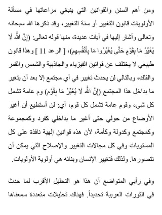‫مسألة‬ ‫في‬ ‫مراعاتها‬ ‫ينبغي‬ ‫التي‬ ‫والقوانين‬ ‫السنن‬ ‫أهم‬ ‫ومن‬
‫سبحانه‬ ‫هللا‬ ‫ذكرها‬ ‫وقد‬ ،‫التغيير‬ ‫سنة‬ ‫أو‬ ‫التغيير‬ ‫قانون‬ ‫األولويات‬
‫ال‬َ ‫هللا‬ََّ ‫ن‬َّ ‫إ‬ِ ) :‫تعالى‬ ‫قوله‬ ‫منها‬ ،‫عديدة‬ ‫آيات‬ ‫في‬ ‫إليها‬ ‫وأشار‬ ‫وتعالى‬
‫قانون‬ ‫وهذا‬ [ 11 ‫الرعد‬ ] ،(‫هم‬ِ ‫س‬ِ ‫ف‬ُ ‫ن‬ْ ‫أ‬َ ‫ب‬ِ ‫ما‬َ ‫روا‬ُ ‫ي‬ِّ ‫غ‬َ ‫ي‬ُ ‫تى‬َّ ‫ح‬َ ‫م‬ٍ ‫و‬ْ ‫ق‬َ ‫ب‬ِ ‫ما‬َ ‫ر‬ُ ‫ي‬ِّ ‫غ‬َ ‫ي‬ُ
‫والقمر‬ ‫والشمس‬ ‫والجاذبية‬ ‫الفيزياء‬ ‫قوانين‬ ‫عن‬ ‫يختلف‬ ‫ال‬ ‫طبيعي‬
‫يتغير‬ ‫أن‬ ‫بعد‬ ‫إال‬ ‫مجتمع‬ ‫أي‬ ‫في‬ ‫تغيير‬ ‫يحدث‬ ‫لن‬ ‫وبالتالي‬ ،‫والفلك‬
‫تشمل‬ ‫عامة‬ ‫وم‬ (‫وم‬ْ ‫ق‬َ ‫ب‬ِ ‫ما‬َ ‫ر‬ُ ‫ي‬ِّ ‫غ‬َ ‫ي‬ُ ‫ال‬َ ‫هللا‬ََّ ‫ن‬َّ ‫إ‬ِ ) ‫المجتمع‬ ‫هذا‬ ‫بداخل‬ ‫ما‬
‫أغير‬ ‫أن‬ ‫أستطيع‬ ‫لن‬ :‫أي‬ ،‫قوم‬ ‫كل‬ ‫تشمل‬ ‫عامة‬ ‫وقوم‬ ‫شيء‬ ‫كل‬
‫وكمجموعة‬ ‫كفرد‬ ‫بداخلي‬ ‫ما‬ ‫أغير‬ ‫حتى‬ ‫حولي‬ ‫من‬ ‫األوضاع‬
‫كل‬ ‫على‬ ‫نافذة‬ ‫إلهية‬ ‫قوانين‬ ‫هذه‬ ‫ألن‬ ،‫وكأمة‬ ‫وكدولة‬ ‫وكمجتمع‬
‫أن‬ ‫يمكن‬ ‫التي‬ ‫واإلصالح‬ ‫التغيير‬ ‫مجاالت‬ ‫كل‬ ‫وفي‬ ‫المستويات‬
.‫األولويات‬ ‫أولوية‬ ‫هي‬ ‫وبنائه‬ ‫اإلنسان‬ ‫فتغيير‬ ‫ولذلك‬ .‫نتصورها‬
‫حدث‬ ‫لما‬ ‫األقرب‬ ‫التحليل‬ ‫هو‬ ‫هذا‬ ‫أن‬ ‫المتواضع‬ ‫رأيي‬ ‫وفي‬
‫سمعناها‬ ‫متعددة‬ ‫تحليالت‬ ‫فهناك‬ .‫ا‬ً ‫تحديد‬ ‫العربية‬ ‫الثورات‬ ‫في‬
 