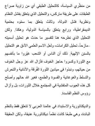 ‫صراع‬ ‫زاوية‬ ‫من‬ ‫أي‬ ‫الطبقي‬ ‫كالتحليل‬ ،‫السياسة‬ ‫ظري‬ّ ‫من‬ ‫من‬
‫النظام‬ ‫بفشل‬ ‫يتعلق‬ ‫الذي‬ ‫والتحليل‬ ،‫ماركس‬ ‫طريقة‬ ‫على‬ ‫الطبقات‬
‫بحتمية‬ ‫موه‬ّ ‫س‬ ‫بما‬ ‫يتعلق‬ ‫وثالث‬ ،‫الدولة‬ ‫فشل‬ ‫ونظرية‬
‫ولكن‬ .‫وهكذا‬ ،‫الدولية‬ ‫بالسياسة‬ ‫يتعلق‬ ‫ورابع‬ ،‫الديمقراطية‬
‫أسميته‬ ‫تحليل‬ ‫هو‬ ‫حدث‬ ‫ما‬ ‫لتفسير‬ ‫هنا‬ ‫نطرحه‬ ‫الذي‬ ‫التحليل‬
‫التحليل‬ ‫هو‬ ‫األدق‬ ‫العلمي‬ ‫االسم‬ ‫ولعل‬ ،‫الكرامات‬ ‫تحليل‬ -‫ا‬ً ‫–مازح‬
‫بأنفسهم‬ ‫ما‬ ‫يروا‬ّ ‫غ‬ ‫الشعب‬ ‫أو‬ ‫الناس‬ ‫أن‬ ‫ذلك‬ .‫اإللهية‬ ‫بالسنن‬
‫الخوف‬ ‫وجل‬ ‫عز‬ ‫هللا‬ ‫فأزال‬ ‫الخوف‬ ‫حاجز‬ ‫وكسروا‬ ‫الثورة‬ ‫مع‬
‫والتحرش‬ ‫واألنانية‬ ‫فرقة‬ُ ‫ال‬ ‫الثورة‬ ‫ميادين‬ ‫في‬ ‫ونبذوا‬ ،‫حياتهم‬ ‫من‬
‫وأصلح‬ ‫حالهم‬ ‫هللا‬ ‫فغير‬ ،‫والطمع‬ ‫والقسوة‬ ‫والغوغائية‬ ‫والتسلط‬
‫وأزال‬ ‫بل‬ ،‫الثورات‬ ‫خالل‬ ‫المجتمع‬ ‫في‬ ‫المتفشية‬ ‫العيوب‬ ‫هذه‬ ‫كل‬
.‫الفاسدة‬ ‫النظم‬ ‫رؤوس‬
‫بالنظم‬ ‫فقط‬ ‫تتعلق‬ ‫ال‬ ‫العربي‬ ‫عالمنا‬ ‫في‬ ‫واالستبداد‬ ‫والديكتاتورية‬
‫الحقيقة‬ ‫ولكن‬ ،‫عنيفة‬ ‫ديكتاتورية‬ ‫ا‬ً ‫نظم‬ ‫كانت‬ ‫عا‬ً ‫طب‬ ‫وهي‬ ،‫البائدة‬
 