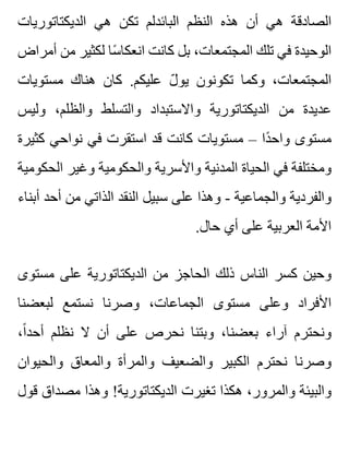 ‫الديكتاتوريات‬ ‫هي‬ ‫تكن‬ ‫البائدلم‬ ‫النظم‬ ‫هذه‬ ‫أن‬ ‫هي‬ ‫الصادقة‬
‫أمراض‬ ‫من‬ ‫لكثير‬ ‫سا‬ً ‫انعكا‬ ‫كانت‬ ‫بل‬ ،‫المجتمعات‬ ‫تلك‬ ‫في‬ ‫الوحيدة‬
‫مستويات‬ ‫هناك‬ ‫كان‬ .‫عليكم‬ ‫ل‬ّ ‫يو‬ ‫تكونون‬ ‫وكما‬ ،‫المجتمعات‬
‫وليس‬ ،‫والظلم‬ ‫والتسلط‬ ‫واالستبداد‬ ‫الديكتاتورية‬ ‫من‬ ‫عديدة‬
‫كثيرة‬ ‫نواحي‬ ‫في‬ ‫استقرت‬ ‫قد‬ ‫كانت‬ ‫مستويات‬ – ‫دا‬ً ‫واح‬ ‫مستوى‬
‫الحكومية‬ ‫وغير‬ ‫والحكومية‬ ‫واألسرية‬ ‫المدنية‬ ‫الحياة‬ ‫في‬ ‫ومختلفة‬
‫أبناء‬ ‫أحد‬ ‫من‬ ‫الذاتي‬ ‫النقد‬ ‫سبيل‬ ‫على‬ ‫وهذا‬ - ‫والجماعية‬ ‫والفردية‬
.‫حال‬ ‫أي‬ ‫على‬ ‫العربية‬ ‫األمة‬
‫مستوى‬ ‫على‬ ‫الديكتاتورية‬ ‫من‬ ‫الحاجز‬ ‫ذلك‬ ‫الناس‬ ‫كسر‬ ‫وحين‬
‫لبعضنا‬ ‫نستمع‬ ‫وصرنا‬ ،‫الجماعات‬ ‫مستوى‬ ‫وعلى‬ ‫األفراد‬
،‫ا‬ً ‫أحد‬ ‫نظلم‬ ‫ال‬ ‫أن‬ ‫على‬ ‫نحرص‬ ‫وبتنا‬ ،‫بعضنا‬ ‫آراء‬ ‫ونحترم‬
‫والحيوان‬ ‫والمعاق‬ ‫والمرأة‬ ‫والضعيف‬ ‫الكبير‬ ‫نحترم‬ ‫وصرنا‬
‫قول‬ ‫مصداق‬ ‫وهذا‬ !‫الديكتاتورية‬ ‫تغيرت‬ ‫هكذا‬ ،‫والمرور‬ ‫والبيئة‬
 