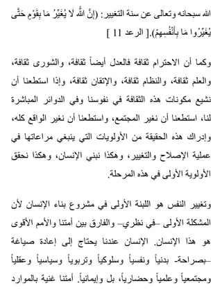 ‫تى‬َّ ‫ح‬َ ‫م‬ٍ ‫و‬ْ ‫ق‬َ ‫ب‬ِ ‫ما‬َ ‫ر‬ُ ‫ي‬ِّ ‫غ‬َ ‫ي‬ُ ‫ال‬َ ‫هللا‬ََّ ‫ن‬َّ ‫إ‬ِ ) :‫التغيير‬ ‫سنة‬ ‫عن‬ ‫وتعالى‬ ‫سبحانه‬ ‫هللا‬
[ 11 ‫الرعد‬ ].(‫م‬ْ ‫ه‬ِ ‫س‬ِ ‫ف‬ُ ‫ن‬ْ ‫أ‬َ ‫ب‬ِ ‫ما‬َ ‫روا‬ُ ‫ي‬ِّ ‫غ‬َ ‫ي‬ُ
،‫ثقافة‬ ‫والشورى‬ ،‫ثقافة‬ ‫ا‬ً ‫أيض‬ ‫فالعدل‬ ‫ثقافة‬ ‫االحترام‬ ‫أن‬ ‫وكما‬
‫أن‬ ‫استطعنا‬ ‫وإذا‬ ،‫ثقافة‬ ‫واإلتقان‬ ،‫ثقافة‬ ‫والنظام‬ ،‫ثقافة‬ ‫والعلم‬
‫المباشرة‬ ‫الدوائر‬ ‫وفي‬ ‫نفوسنا‬ ‫في‬ ‫الثقافة‬ ‫هذه‬ ‫مكونات‬ ‫نشيع‬
،‫كله‬ ‫الواقع‬ ‫نغير‬ ‫أن‬ ‫واستطعنا‬ ،‫المجتمع‬ ‫نغير‬ ‫أن‬ ‫استطعنا‬ ،‫لنا‬
‫في‬ ‫مراعاتها‬ ‫ينبغي‬ ‫التي‬ ‫األولويات‬ ‫من‬ ‫الحقيقة‬ ‫هذه‬ ‫وإدراك‬
‫نحقق‬ ‫وهكذا‬ ،‫اإلنسان‬ ‫نبني‬ ‫وهكذا‬ ،‫والتغيير‬ ‫اإلصالح‬ ‫عملية‬
.‫المرحلة‬ ‫هذه‬ ‫في‬ ‫األولى‬ ‫األولوية‬
‫ألن‬ ‫اإلنسان‬ ‫بناء‬ ‫مشروع‬ ‫في‬ ‫األولى‬ ‫اللبنة‬ ‫هو‬ ‫النفس‬ ‫وتغيير‬
‫األقوى‬ ‫واألمم‬ ‫أمتنا‬ ‫بين‬ ‫والفارق‬ –‫نظري‬ ‫–في‬ ‫األولى‬ ‫المشكلة‬
‫صياغة‬ ‫إعادة‬ ‫إلى‬ ‫يحتاج‬ ‫عندنا‬ ‫اإلنسان‬ .‫اإلنسان‬ ‫هذا‬ ‫هو‬
‫ا‬ً ‫وعقلي‬ ‫ا‬ً ‫وسياسي‬ ‫ا‬ً ‫وتربوي‬ ‫ا‬ً ‫وسلوكي‬ ‫ا‬ً ‫ونفسي‬ ‫ا‬ً ‫بدني‬ -‫–بصراحة‬
‫بالموارد‬ ‫غنية‬ ‫أمتنا‬ .‫ا‬ً ‫وإيماني‬ ‫بل‬ ،‫ا‬ً ‫وحضاري‬ ‫ا‬ً ‫وعلمي‬ ‫ا‬ً ‫ومجتمعي‬
 