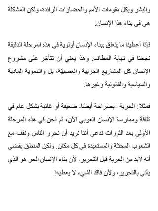 ‫المشكلة‬ ‫ولكن‬ ،‫الرائدة‬ ‫والحضارات‬ ‫األمم‬ ‫مقومات‬ ‫وبكل‬ ‫والبشر‬
.‫اإلنسان‬ ‫هذا‬ ‫بناء‬ ‫في‬ ‫هي‬
‫الدقيقة‬ ‫المرحلة‬ ‫هذه‬ ‫في‬ ‫أولوية‬ ‫اإلنسان‬ ‫ببناء‬ ‫يتعلق‬ ‫ما‬ ‫أعطينا‬ ‫فإذا‬
‫مشروع‬ ‫على‬ ‫تتأخر‬ ‫أن‬ ‫يعني‬ ‫وهذا‬ .‫المطاف‬ ‫نهاية‬ ‫في‬ ‫نجحنا‬
‫المادية‬ ‫والتنموية‬ ‫بل‬ ،‫ية‬ّ ‫والعصب‬ ‫الحزبية‬ ‫المشاريع‬ ‫كل‬ ‫اإلنسان‬
.‫وغيرها‬ ‫والقانونية‬ ‫والسياسية‬
‫في‬ ‫عام‬ ‫بشكل‬ ‫غائبة‬ ‫أو‬ ‫ضعيفة‬ -‫ضا‬ً ‫أي‬ ‫–بصراحة‬ ‫الحرية‬ :‫فمثال‬
‫المرحلة‬ ‫هذه‬ ‫في‬ ‫نحن‬ ‫ثم‬ ،‫اآلن‬ ‫العربي‬ ‫اإلنسان‬ ‫وممارسة‬ ‫ثقافة‬
‫مع‬ ‫ونقف‬ ‫الناس‬ ‫نحرر‬ ‫أن‬ ‫نريد‬ ‫أننا‬ ‫ندعي‬ ‫الثورات‬ ‫بعد‬ ‫األولى‬
‫يقضي‬ ‫المنطق‬ ‫ولكن‬ .‫مكان‬ ‫كل‬ ‫في‬ ‫والمستعبدة‬ ‫المحتلة‬ ‫الشعوب‬
‫الذي‬ ‫هو‬ ‫الحر‬ ‫اإلنسان‬ ‫بناء‬ ‫ألن‬ ،‫التحرير‬ ‫قبل‬ ‫الحرية‬ ‫من‬ ‫البد‬ ‫أنه‬
!‫يعطيه‬ ‫ال‬ ‫الشيء‬ ‫فاقد‬ ‫وألن‬ ،‫بالتحرير‬ ‫يأتي‬
 