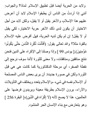 :‫والجواب‬ ‫لماذا؟‬ .‫اإلسالم‬ ‫تطبيق‬ ‫قبل‬ ‫أيضا‬ ‫الحرية‬ ‫من‬ ‫والبد‬
‫أعرض‬ ‫أن‬ ‫البد‬ ‫اإلسالم‬ ‫يطبقوا‬ ‫أن‬ ‫الناس‬ ‫من‬ ‫ت‬ُ ‫أرد‬ ‫إذا‬ ‫أنني‬
‫أجل‬ ‫من‬ ‫البد‬ ‫ولكن‬ ،‫يقبل‬ ‫ال‬ ‫أو‬ ‫يقبل‬ ‫واآلخر‬ ،‫اإلسالم‬ ‫هذا‬ ‫عليهم‬
‫يقبل‬ ‫لكي‬ ،‫االختيار‬ ‫حرية‬ ‫اآلخر‬ ‫ذلك‬ ‫لدى‬ ‫يكون‬ ‫أن‬ ‫االختيار‬
‫اإلسالم‬ ‫عليه‬ ‫أفرض‬ ‫فهل‬ ،‫الحرية‬ ‫لديه‬ ‫يكن‬ ‫لم‬ ‫إن‬ !‫يقبل‬ ‫ال‬ ‫أو‬
‫نوا‬ُ ‫كو‬ُ ‫ي‬َ ‫تى‬َّ ‫ح‬َ ‫س‬َ ‫نا‬َّ ‫ال‬ ‫ه‬ُ ‫ر‬ِ ‫ك‬ْ ‫ت‬ُ ‫ت‬َ ‫ن‬ْ ‫أ‬َ ‫ف‬َ ‫أ‬َ ) :‫يقول‬ ‫تعالى‬ ‫وهللا‬ ‫مثال؟‬ ‫بالقوة‬
‫فنحن‬ ‫الدين‬ ‫على‬ ‫اإلكراه‬ ‫إلى‬ ‫وصلنا‬ ‫وإذا‬ [ 99 ‫يونس‬ ].(‫ن‬َ ‫ني‬ِ ‫م‬ِ ‫ؤ‬ْ ‫م‬ُ
‫إلى‬ ‫نرجع‬ ‫سوف‬ ‫ألننا‬ ‫للثورة‬ ‫معنى‬ ‫وال‬ ،‫ومنافقات‬ ‫منافقين‬ ‫ننتج‬
‫قبل‬ ‫هي‬ ‫هي‬ ‫كانت‬ ‫كما‬ ‫الدكتاتورية‬ ‫مرحلة‬ ‫أي‬ ،‫الصفر‬ ‫نقطة‬
‫المصلحة‬ ‫الناس‬ ‫بعض‬ ‫يرى‬ ‫أن‬ :‫جديدة‬ ‫صورة‬ ‫في‬ ‫ولكن‬ ‫الثورة‬
‫التأويالت‬ ‫في‬ ‫ويختلف‬ ‫يتعدد‬ ‫-واإلسالم‬ ‫شيء‬ ‫في‬ ‫نفسه‬ ‫اإلسالم‬ ‫أو‬
‫على‬ ‫فرضها‬ ‫ويريدون‬ ‫معينة‬ ‫بطريقة‬ ‫اإلسالم‬ ‫يرون‬ -‫واآلراء‬
[ 256 ‫البقرة‬ ]،(‫ن‬ِ ‫دي‬ِّ ‫ال‬ ‫في‬ِ ‫ه‬َ ‫را‬َ ‫ك‬ْ ‫إ‬ِ ‫ال‬َ ) ‫ألنه‬ ‫يصح‬ ‫ال‬ ‫هذا‬ ،‫العالمين‬
.‫المنشود‬ ‫الحر‬ ‫اإلنسان‬ ‫بناء‬ ‫مع‬ ‫يتعارض‬ ‫وهو‬
 