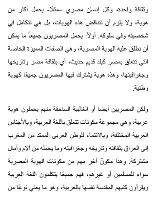 ‫من‬ ‫أكثر‬ ‫يحمل‬ -‫ال‬ً ‫–مث‬ ‫مصري‬ ‫إنسان‬ ‫وكل‬ ،‫واحدة‬ ‫وثقافة‬
‫في‬ ‫تتكامل‬ ‫هي‬ ‫بل‬ ،‫الهويات‬ ‫هذه‬ ‫تتناقض‬ ‫أن‬ ‫يلزم‬ ‫وال‬ ،‫هوية‬
‫يمكن‬ ‫ما‬ ‫ا‬ً ‫جميع‬ ‫المصريون‬ ‫يحمل‬ :‫ال‬ً ‫أو‬ .‫سلوكه‬ ‫وفي‬ ‫شخصيته‬
‫الخاصة‬ ‫المميزة‬ ‫الصفات‬ ‫وهي‬ ،‫المصرية‬ ‫الهوية‬ ‫عليه‬ ‫نطلق‬ ‫أن‬
‫وتاريخها‬ ‫مصر‬ ‫بثقافة‬ ‫أي‬ ،‫حديث‬ ‫قديم‬ ‫كبلد‬ ‫بمصر‬ ‫تتعلق‬ ‫التي‬
‫كهوية‬ ‫عا‬ً ‫جمي‬ ‫المصريون‬ ‫فيها‬ ‫يشترك‬ ‫هوية‬ ‫وهذه‬ ،‫وجغرافيتها‬
.‫وطنية‬
‫هوية‬ ‫يحملون‬ ‫منهم‬ ‫الساحقة‬ ‫الغالبية‬ ‫أو‬ ‫أيضا‬ ‫المصريين‬ ‫ولكن‬
‫وباألجناس‬ ،‫العربية‬ ‫باللغة‬ ‫تتعلق‬ ‫مكونات‬ ‫مجموعة‬ ‫وهي‬ ،‫عربية‬
‫المغرب‬ ‫من‬ ‫الممتد‬ ‫العربي‬ ‫للوطن‬ ‫وباالنتماء‬ ،‫المختلفة‬ ‫العربية‬
‫وأمال‬ ‫آالم‬ ‫من‬ ‫يحمله‬ ‫وما‬ ‫وجغرافيته‬ ‫وتاريخه‬ ‫بثقافته‬ ‫العراق‬ ‫إلى‬
‫المصرية‬ ‫الهوية‬ ‫مكونات‬ ‫من‬ ‫مهم‬ ‫أخر‬ ‫ن‬ٌ ‫مكو‬ ‫وهذا‬ .‫مشتركة‬
‫العربية‬ ‫اللغة‬ ‫يتكلمون‬ ‫عا‬ً ‫جمي‬ ‫فهم‬ ،‫غيرهم‬ ‫أو‬ ‫للمسلمين‬ ‫سواء‬
‫من‬ ‫عا‬ً ‫نو‬ ‫يعني‬ ‫ما‬ ‫وهو‬ ،‫بالعربية‬ ‫نفسها‬ ‫المقدسة‬ ‫كتبهم‬ ‫ويقرأون‬
 