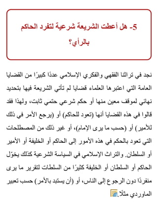 ‫الحاكم‬ ‫لتفرد‬ ‫شرعية‬ ‫الشريعة‬ ‫أعطت‬ ‫هل‬ -5
‫بالرأي؟‬
‫القضايا‬ ‫من‬ ‫را‬ً ‫كبي‬ ‫دا‬ً ‫عد‬ ‫اإلسالمي‬ ‫والفكري‬ ‫الفقهي‬ ‫تراثنا‬ ‫في‬ ‫نجد‬
‫بتحديد‬ ‫فيها‬ ‫الشريعة‬ ‫تأتي‬ ‫لم‬ ‫قضايا‬ ‫العلماء‬ ‫اعتبرها‬ ‫التي‬ ‫العامة‬
‫فقد‬ ‫ولهذا‬ ،‫ثابت‬ ‫حتمي‬ ‫شرعي‬ ‫حكم‬ ‫أو‬ ‫منها‬ ‫معين‬ ‫لموقف‬ ‫نهائي‬
‫ذلك‬ ‫في‬ ‫األمر‬ ‫)يرجع‬ ‫أو‬ (‫للحاكم‬ ‫)تعود‬ ‫أنها‬ ‫القضايا‬ ‫هذه‬ ‫في‬ ‫قالوا‬
‫المصطلحات‬ ‫من‬ ‫ذلك‬ ‫غير‬ ‫أو‬ ،(‫اإلمام‬ ‫يرى‬ ‫ما‬ ‫)حسب‬ ‫أو‬ (‫لألمير‬
‫األمير‬ ‫أو‬ ‫الخليفة‬ ‫أو‬ ‫الحاكم‬ ‫إلى‬ ‫األمور‬ ‫هذه‬ ‫في‬ ‫بالحكم‬ ‫تعود‬ ‫التي‬
‫ول‬ّ ‫يخ‬ ‫كذلك‬ ‫الشرعية‬ ‫السياسة‬ ‫في‬ ‫اإلسالمي‬ ‫والتراث‬ .‫السلطان‬ ‫أو‬
‫يرى‬ ‫ما‬ ‫لتقرير‬ ‫السلطات‬ ‫من‬ ‫را‬ً ‫كثي‬ ‫الخليفة‬ ‫أو‬ ‫السلطان‬ ‫أو‬ ‫الحاكم‬
‫تعبير‬ ‫حسب‬ (‫باألمر‬ ‫يستبد‬ ‫)أن‬ ‫أو‬ ،‫الناس‬ ‫إلى‬ ‫الرجوع‬ ‫دون‬ ‫دا‬ً ‫منفر‬
.‫ال‬ً ‫مث‬ ‫الماوردي‬
 