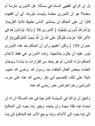 ‫أم‬ ‫ملزمة‬ ‫الشورى‬ ‫هل‬ :‫مسألة‬ ‫في‬ ‫السائد‬ ‫الفقهي‬ ‫الرأي‬ ‫ان‬ ‫بل‬
‫الفقهاء‬ ‫أن‬ ‫أي‬ ،‫ملزمة‬ ‫وليست‬ ‫معلمة‬ ‫الشورى‬ ‫أن‬ ‫هو‬ ‫معلمة؟‬
:‫الكريمة‬ ‫لآلية‬ ‫قا‬ً ‫تطبي‬ ‫الناس‬ ‫يستشير‬ ‫أن‬ ‫الحاكم‬ ‫على‬ ‫إن‬ ‫قالوا‬
‫في‬ِ ‫م‬ْ ‫ه‬ُ ‫ر‬ْ ‫و‬ِ ‫شا‬َ ‫و‬َ ) :‫وآية‬ [ 38 ‫الشورى‬ ] ،(‫م‬ْ ‫ه‬ُ ‫ن‬َ ‫ي‬ْ ‫ب‬َ ‫رى‬َ ‫شو‬ُ ‫م‬ْ ‫ه‬ُ ‫ر‬ُ ‫م‬ْ ‫أ‬َ ‫و‬َ )
‫آل‬ ]،(‫لين‬ِ ‫ك‬ِّ ‫و‬َ ‫ت‬َ ‫م‬ُ ‫ل‬ْ ‫ا‬ ‫ب‬ُّ ‫ح‬ِ ‫ي‬ُ ‫هللا‬ََّ ‫ن‬َّ ‫إ‬ِ ‫هللا‬ِ َّ ‫لى‬َ ‫ع‬َ ‫ل‬ْ ‫ك‬َّ ‫و‬َ ‫ت‬َ ‫ف‬َ ‫ت‬َ ‫م‬ْ ‫ز‬َ ‫ع‬َ ‫ذا‬َ ‫إ‬ِ ‫ف‬َ ‫ر‬ِ ‫م‬ْ ‫أل‬َ ‫ا‬
‫الشورى‬ ‫هذه‬ ‫بعد‬ ‫الحاكم‬ ‫أن‬ ‫رأى‬ ‫أغلبهم‬ ‫ولكن‬ [ 159 ‫عمران‬
‫إلعالم‬ ‫فقط‬ ‫هي‬ ‫الشورى‬ ‫وإنما‬ ،‫بنتائجها‬ ‫يلتزم‬ ‫أن‬ ‫عليه‬ ‫ليس‬
‫ويستدل‬ !‫يشاء‬ ‫ما‬ ‫القرارات‬ ‫من‬ ‫يتخذ‬ ‫هو‬ ‫ثم‬ ،‫الناس‬ ‫بآراء‬ ‫الحاكم‬
-‫عنهم‬ ‫هللا‬ ‫-رضي‬ ‫هللا‬ ‫رسول‬ ‫بعد‬ ‫الخلفاء‬ ‫أفعال‬ ‫ببعض‬ ‫العلماء‬
‫حرب‬ ‫على‬ ‫عنه‬ ‫هللا‬ ‫رضي‬ ‫بكر‬ ‫أبي‬ ‫كتصميم‬ ،‫ذلك‬ ‫على‬ ‫دليال‬
.‫عنه‬ ‫هللا‬ ‫رضي‬ ‫عمر‬ ‫اعتراض‬ ‫رغم‬ ‫المرتدين‬
‫أن‬ ‫له‬ ‫آن‬ ‫المسألة‬ ‫هذه‬ ‫في‬ ‫الشرعية‬ ‫السياسة‬ ‫في‬ ‫تراثنا‬ ‫أن‬ ‫والحق‬
(‫الحاكم‬ ‫إلى‬ ‫يعود‬ ‫)ما‬ ‫ويغير‬ ‫يتجدد‬ ‫وأن‬ ‫مهمة‬ ‫نقلة‬ ‫فيه‬ ‫تحدث‬
‫)ما‬ ‫إلى‬ (‫للحاكم‬ ‫فيه‬ ‫األمر‬ ‫يرجع‬ ‫و)ما‬ ،(‫األمة‬ ‫إلى‬ ‫يعود‬ ‫)ما‬ ‫إلى‬
 