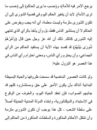 ‫ما‬ ‫)حسب‬ ‫إلى‬ (‫الحاكم‬ ‫يرى‬ ‫ما‬ ‫و)حسب‬ ،(‫لألمة‬ ‫فيه‬ ‫األمر‬ ‫يرجع‬
‫أن‬ ‫إلى‬ ‫الشورى‬ ‫قضية‬ ‫في‬ ‫اليوم‬ ‫الحكم‬ ‫يتغير‬ ‫أن‬ ‫البد‬ .(‫األمة‬ ‫ترى‬
‫على‬ ‫ويفرض‬ ‫يجب‬ ‫أنه‬ ‫أي‬ ،‫معلمة‬ ‫وليست‬ ‫ملزمة‬ ‫الشورى‬ ‫تكون‬
‫تنتهي‬ ‫الذي‬ ‫بالرأي‬ ‫يأخذ‬ ‫وأن‬ ‫بل‬ ،‫فقط‬ ‫الناس‬ ‫يستشير‬ ‫أن‬ ‫ال‬ ‫الحاكم‬
‫م‬ْ ‫ه‬ُ ‫ر‬ُ ‫م‬ْ ‫أ‬َ ‫و‬َ ) ‫قال‬ ‫حين‬ ‫وجل‬ ‫عز‬ ‫هللا‬ ‫أن‬ ‫ذلك‬ .‫كذلك‬ ‫الشورى‬ ‫إليه‬
‫الرأي‬ ‫من‬ ‫الحاكم‬ ‫يستفيد‬ ‫أن‬ ‫اآلية‬ ‫بهذه‬ ‫قصد‬ ‫قد‬ (‫م‬ْ ‫ه‬ُ ‫ن‬َ ‫ي‬ْ ‫ب‬َ ‫رى‬َ ‫شو‬ُ
‫في‬ ‫الناس‬ ‫رأي‬ ‫احترام‬ ‫ومعنى‬ ،‫الناس‬ ‫رأي‬ ‫يحترم‬ ‫وأن‬ ،‫الجماعي‬
!‫عليه‬ ‫النزول‬ ‫هو‬ ‫العصر‬ ‫هذا‬
‫البسيطة‬ ‫والحياة‬ ‫ظروفها‬ ‫سمحت‬ ‫قد‬ ‫الماضية‬ ‫العصور‬ ‫كانت‬ ‫ولو‬
‫قد‬ ‫كلهم‬ ‫ومستشاروه‬ ‫حق‬ ‫على‬ ‫األمير‬ ‫يكون‬ ‫بأن‬ ‫آنذاك‬ ‫البدائية‬
‫الوقوع‬ ‫من‬ ‫والخوف‬ ،‫اليوم‬ ‫الحياة‬ ‫تعقد‬ ‫فإن‬ ،‫الصواب‬ ‫جانبهم‬
‫ال‬ً ‫أص‬ ‫الحديثة‬ ‫المدنية‬ ‫الدولة‬ ‫وابتناء‬ ،‫والديكتاتورية‬ ‫االستبداد‬ ‫في‬
‫ملزمة‬ ‫الشورى‬ ‫تكون‬ ‫أن‬ ‫يوجب‬ ‫هذا‬ ‫كل‬ - ‫الشعب‬ ‫سلطة‬ ‫على‬
‫إلى‬ ‫الحاكم‬ ‫من‬ ‫المذكورة‬ ‫والسلطات‬ ‫المذكورة‬ ‫األحكام‬ ‫تنتقل‬ ‫وأن‬
 