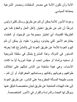 ‫الشرعية‬ ‫ومصدر‬ ‫السلطات‬ ‫مصدر‬ ‫هي‬ ‫األمة‬ ‫تكون‬ ‫وأن‬ ‫األمة‬
.‫السياسي‬ ‫بمعناها‬
‫وليس‬ ‫كثيرة‬ ‫وسائل‬ ‫طريق‬ ‫عن‬ ‫تتم‬ ‫أن‬ ‫يمكن‬ ‫لألمة‬ ‫األمور‬ ‫وعودة‬
‫هي‬ ‫كما‬ (‫والعقد‬ ‫الحل‬ ‫)أهل‬ ‫اختيار‬ ‫طريق‬ ‫عن‬ ‫تتم‬ ‫أن‬ ‫طا‬ً ‫شر‬
‫العلماء‬ ‫أو‬ ‫الوجهاء‬ ‫من‬ ‫مجموعة‬ ‫اختيار‬ ‫أي‬ ،‫القديمة‬ ‫الطريقة‬
‫تتم‬ ‫أن‬ ‫يمكن‬ ‫بل‬ ،‫عليه‬ ‫ويشيروا‬ ‫يعاونوه‬ ‫لكي‬ ‫األمير‬ ‫يختارهم‬
‫يعرفه‬ ‫كما‬ (‫رع‬ِّ ‫)المش‬ ‫إلى‬ ‫العودة‬ ‫طريق‬ ‫عن‬ ‫لألمة‬ ‫العودة‬ ‫اليوم‬
‫تشريعية‬ ‫سلطة‬ ‫في‬ ‫يتمثل‬ ‫المشرع‬ ‫وهذا‬ ،‫الدولة‬ ‫في‬ ‫الدستور‬
‫كانت‬ ‫ما‬ ‫يا‬ً ‫أ‬ ‫شورية‬ ‫هيئة‬ ‫أو‬ ‫شعب‬ ‫مجلس‬ ‫أو‬ ‫برلمانا‬ ‫ميه‬ّ ‫نس‬ ‫أو‬
‫اختالف‬ ‫على‬ ‫تمثلهم‬ ‫الناس‬ ‫من‬ ‫منتخبة‬ ‫هيئة‬ ‫وهي‬ ،‫األسماء‬
- ‫تتم‬ ‫أن‬ ‫أو‬ ،‫الجغرافية‬ ‫ومساحاتهم‬ ‫وفئاتهم‬ ‫وهوياتهم‬ ‫طوائفهم‬
‫العودة‬ ‫طريق‬ ‫عن‬ -‫الناس‬ ‫على‬ ‫المطروحة‬ ‫المسألة‬ ‫طبيعة‬ ‫حسب‬
‫عنها‬ ‫تنبثق‬ ‫متخصصة‬ ‫لجان‬ ‫طريق‬ ‫عن‬ ‫المنتخبة‬ ‫الهيئات‬ ‫هذه‬ ‫إلى‬
.‫المتخصصة‬ ‫األمور‬ ‫في‬ ‫والقرار‬ ‫والدراسة‬ ‫البحث‬ ‫لها‬ ‫ويوكل‬
 