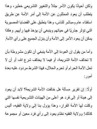 ‫وهذا‬ ،‫خطير‬ ‫التشريعي‬ ‫والتغيير‬ ‫ال‬ً ‫جل‬ ‫األمر‬ ‫يكون‬ ‫نا‬ً ‫أحيا‬ ‫ولكن‬
‫طريق‬ ‫عن‬ ‫األمة‬ ‫أمر‬ ‫إلى‬ ‫األمة‬ ‫عن‬ ‫الممثلون‬ ‫يعود‬ ‫أن‬ ‫يتطلب‬
‫المصيرية‬ ‫القضايا‬ ‫على‬ ‫ينطبق‬ ‫وهذا‬ ،‫للناس‬ ‫ومباشر‬ ‫عام‬ ‫استفتاء‬
‫وهكذا‬ .‫رأيهم‬ ‫فيها‬ ‫يؤخذ‬ ‫أن‬ ‫وينبغي‬ ‫حياتهم‬ ‫في‬ ‫يا‬ً ‫جذر‬ ‫تؤثر‬ ‫التي‬
.‫األمة‬ ‫رأي‬ ‫على‬ ‫الجميع‬ ‫ينزل‬ ‫وأن‬ ‫األمة‬ ‫إلى‬ ‫األمر‬ ‫يعود‬ ‫أن‬ ‫يمكن‬
‫بأن‬ ‫مشروطة‬ ‫تكون‬ ‫أن‬ ‫ينبغي‬ ‫األمة‬ ‫إلى‬ ‫العودة‬ ‫إن‬ ‫يقول‬ ‫من‬ ‫وأما‬
‫ال‬ ‫أن‬ ‫أو‬ ،‫هللا‬ ‫شرع‬ ‫يخالف‬ ‫ال‬ ‫فيما‬ ‫أو‬ ،‫الشريعة‬ ‫األمة‬ ‫تخالف‬ ‫ال‬
‫بعدة‬ ‫عليه‬ ‫مردود‬ ‫الشرط‬ ‫فهذا‬ ،‫الحالل‬ ‫تحرم‬ ‫أو‬ ‫الحرام‬ ‫األمة‬ ‫تحل‬
:‫أمور‬
‫يعود‬ ‫أن‬ ‫البد‬ ‫الشريعة؟‬ ‫األمة‬ ‫خالفت‬ ‫هل‬ ‫مسألة‬ ‫تقرير‬ ‫إن‬ :‫ال‬ً ‫أو‬
‫التي‬ ‫نفسها‬ ‫التشريعية‬ ‫الهيئات‬ ‫من‬ ‫أعلى‬ ‫هو‬ ‫فرد‬ ‫إلى‬ ‫أو‬ ‫هيئة‬ ‫إلى‬
‫أليس‬ ،‫الفقيه‬ ‫والية‬ ‫إلى‬ ‫بنا‬ ‫يؤول‬ ‫وهذا‬ ،‫القرار‬ ‫األمة‬ ‫لها‬ ‫وكلت‬
‫مجموعة‬ ‫أو‬ ‫معين‬ ‫فرد‬ ‫رأي‬ ‫إلى‬ ‫يعود‬ ‫نظام‬ ‫الفقيه‬ ‫ووالية‬ !‫كذلك‬
 