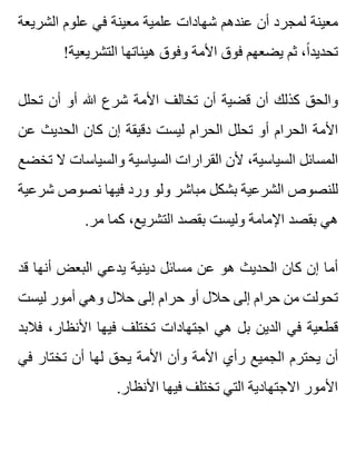 ‫الشريعة‬ ‫علوم‬ ‫في‬ ‫معينة‬ ‫علمية‬ ‫شهادات‬ ‫عندهم‬ ‫أن‬ ‫لمجرد‬ ‫معينة‬
!‫التشريعية‬ ‫هيئاتها‬ ‫وفوق‬ ‫األمة‬ ‫فوق‬ ‫يضعهم‬ ‫ثم‬ ،‫ا‬ً ‫تحديد‬
‫تحلل‬ ‫أن‬ ‫أو‬ ‫هللا‬ ‫شرع‬ ‫األمة‬ ‫تخالف‬ ‫أن‬ ‫قضية‬ ‫أن‬ ‫كذلك‬ ‫والحق‬
‫عن‬ ‫الحديث‬ ‫كان‬ ‫إن‬ ‫دقيقة‬ ‫ليست‬ ‫الحرام‬ ‫تحلل‬ ‫أو‬ ‫الحرام‬ ‫األمة‬
‫تخضع‬ ‫ال‬ ‫والسياسات‬ ‫السياسية‬ ‫القرارات‬ ‫ألن‬ ،‫السياسية‬ ‫المسائل‬
‫شرعية‬ ‫نصوص‬ ‫فيها‬ ‫ورد‬ ‫ولو‬ ‫مباشر‬ ‫بشكل‬ ‫الشرعية‬ ‫للنصوص‬
.‫مر‬ ‫كما‬ ،‫التشريع‬ ‫بقصد‬ ‫وليست‬ ‫اإلمامة‬ ‫بقصد‬ ‫هي‬
‫قد‬ ‫أنها‬ ‫البعض‬ ‫يدعي‬ ‫دينية‬ ‫مسائل‬ ‫عن‬ ‫هو‬ ‫الحديث‬ ‫كان‬ ‫إن‬ ‫أما‬
‫ليست‬ ‫أمور‬ ‫وهي‬ ‫حالل‬ ‫إلى‬ ‫حرام‬ ‫أو‬ ‫حالل‬ ‫إلى‬ ‫حرام‬ ‫من‬ ‫تحولت‬
‫فالبد‬ ،‫األنظار‬ ‫فيها‬ ‫تختلف‬ ‫اجتهادات‬ ‫هي‬ ‫بل‬ ‫الدين‬ ‫في‬ ‫قطعية‬
‫في‬ ‫تختار‬ ‫أن‬ ‫لها‬ ‫يحق‬ ‫األمة‬ ‫وأن‬ ‫األمة‬ ‫رأي‬ ‫الجميع‬ ‫يحترم‬ ‫أن‬
.‫األنظار‬ ‫فيها‬ ‫تختلف‬ ‫التي‬ ‫االجتهادية‬ ‫األمور‬
 