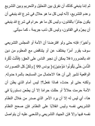 ‫التشريع‬ ‫وبين‬ ‫والتحريم‬ ‫التحليل‬ ‫بين‬ ‫نفرق‬ ‫أن‬ ‫كذلك‬ ‫ينبغي‬ ‫إننا‬ ‫ثم‬
‫أن‬ ‫ينبغي‬ ‫هللا‬ ‫شرع‬ ‫في‬ ‫حالل‬ ‫هو‬ ‫ما‬ ‫كل‬ ‫ليس‬ ‫ألنه‬ ،‫التشريع‬ ‫وعدم‬
‫ينبغي‬ ‫هللا‬ ‫شرع‬ ‫في‬ ‫حرام‬ ‫هو‬ ‫ما‬ ‫كل‬ ‫وليس‬ ،‫بالقانون‬ ‫زا‬ً ‫جائ‬ ‫يكون‬
.‫سيأتي‬ ‫كما‬ - ‫جريمة‬ ‫ذنب‬ ‫كل‬ ‫وليس‬ ،‫القانون‬ ‫في‬ ‫رم‬ّ ‫يج‬ ‫أن‬
‫التشريعي‬ ‫المجلس‬ ‫أو‬ ‫األمة‬ ‫أن‬ ‫افترضنا‬ ‫ولو‬ ‫حتى‬ ‫فإنه‬ :‫را‬ً ‫وأخي‬
‫دين‬ ‫من‬ ‫المعلوم‬ ‫مع‬ ‫يتناقض‬ ‫أو‬ ‫عن‬ ‫يختلف‬ ‫را‬ً ‫أم‬ ‫يقرر‬ ‫سوف‬
‫ه‬ُ ‫ر‬ِ ‫ك‬ْ ‫ت‬ُ ‫ت‬َ ‫ن‬ْ ‫أ‬َ ‫ف‬َ ) :‫الحق‬ ‫على‬ ‫الناس‬ ‫نجبر‬ ‫أن‬ ‫يمكن‬ ‫فال‬ ‫بالضرورة‬ ‫هللا‬
‫التصورات‬ ‫كل‬ ‫ن‬ّ ‫ولك‬ [ 99 ‫يونس‬ ]،(‫ن‬َ ‫ني‬ِ ‫م‬ِ ‫ؤ‬ْ ‫م‬ُ ‫نوا‬ُ ‫كو‬ُ ‫ي‬َ ‫تى‬َّ ‫ح‬َ ‫س‬َ ‫نا‬َّ ‫ال‬
.‫حدوثه‬ ‫بالمرة‬ ‫المستبعد‬ ‫من‬ ‫االحتمال‬ ‫هذا‬ ‫أن‬ ‫إلى‬ ‫تشير‬ ‫الواقعية‬
‫أن‬ ‫يظن‬ ‫الذي‬ ‫أمام‬ ‫ليس‬ !‫نفعل؟‬ ‫فماذا‬ ،‫حدث‬ ‫لو‬ ‫حتى‬ ‫ولكنه‬
‫في‬ ‫يا‬ً ‫دستور‬ ‫يطعن‬ ‫أن‬ ‫إال‬ ‫ما‬ً ‫حرا‬ ‫حللت‬ ‫أو‬ ‫ال‬ً ‫حال‬ ‫حرمت‬ ‫األمة‬
‫النظام‬ ‫خالل‬ ‫من‬ ‫صدر‬ ‫الذي‬ ‫األمر‬ ‫يرد‬ ‫أن‬ ‫إال‬ ‫له‬ ‫ليس‬ ‫أي‬ ،‫هذا‬
‫النظام‬ ‫صحح‬ ‫فإن‬ .‫النظام‬ ‫على‬ ‫با‬ً ‫انقال‬ ‫وليس‬ ‫نفسه‬ ‫التشريعي‬
‫يتواصل‬ ‫أن‬ ‫عليه‬ ‫والشعبي‬ ‫التشريعي‬ ‫الجهاد‬ ‫فإن‬ ‫وإال‬ ‫فبها‬ ‫نفسه‬
 