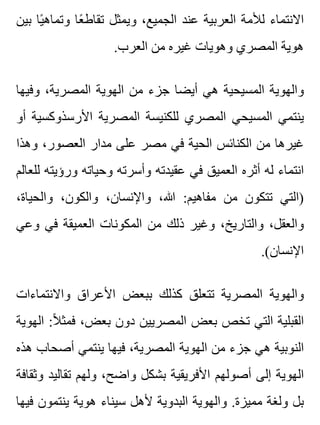 ‫بين‬ ‫يا‬ً ‫وتماه‬ ‫عا‬ً ‫تقاط‬ ‫ويمثل‬ ،‫الجميع‬ ‫عند‬ ‫العربية‬ ‫لألمة‬ ‫االنتماء‬
.‫العرب‬ ‫من‬ ‫غيره‬ ‫وهويات‬ ‫المصري‬ ‫هوية‬
‫وفيها‬ ،‫المصرية‬ ‫الهوية‬ ‫من‬ ‫جزء‬ ‫أيضا‬ ‫هي‬ ‫المسيحية‬ ‫والهوية‬
‫أو‬ ‫األرسذوكسية‬ ‫المصرية‬ ‫للكنيسة‬ ‫المصري‬ ‫المسيحي‬ ‫ينتمي‬
‫وهذا‬ ،‫العصور‬ ‫مدار‬ ‫على‬ ‫مصر‬ ‫في‬ ‫الحية‬ ‫الكنائس‬ ‫من‬ ‫غيرها‬
‫للعالم‬ ‫ورؤيته‬ ‫وحياته‬ ‫وأسرته‬ ‫عقيدته‬ ‫في‬ ‫العميق‬ ‫أثره‬ ‫له‬ ‫انتماء‬
،‫والحياة‬ ،‫والكون‬ ،‫واإلنسان‬ ،‫هللا‬ :‫مفاهيم‬ ‫من‬ ‫تتكون‬ ‫)التي‬
‫وعي‬ ‫في‬ ‫العميقة‬ ‫المكونات‬ ‫من‬ ‫ذلك‬ ‫وغير‬ ،‫والتاريخ‬ ،‫والعقل‬
.(‫اإلنسان‬
‫واالنتماءات‬ ‫األعراق‬ ‫ببعض‬ ‫كذلك‬ ‫تتعلق‬ ‫المصرية‬ ‫والهوية‬
‫الهوية‬ :‫ال‬ً ‫فمث‬ ،‫بعض‬ ‫دون‬ ‫المصريين‬ ‫بعض‬ ‫تخص‬ ‫التي‬ ‫القبلية‬
‫هذه‬ ‫أصحاب‬ ‫ينتمي‬ ‫فيها‬ ،‫المصرية‬ ‫الهوية‬ ‫من‬ ‫جزء‬ ‫هي‬ ‫النوبية‬
‫وثقافة‬ ‫تقاليد‬ ‫ولهم‬ ،‫واضح‬ ‫بشكل‬ ‫األفريقية‬ ‫أصولهم‬ ‫إلى‬ ‫الهوية‬
‫فيها‬ ‫ينتمون‬ ‫هوية‬ ‫سيناء‬ ‫ألهل‬ ‫البدوية‬ ‫والهوية‬ .‫مميزة‬ ‫ولغة‬ ‫بل‬
 