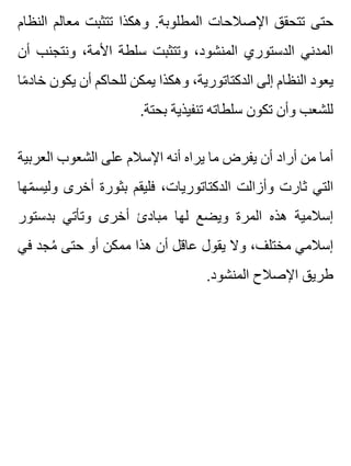 ‫النظام‬ ‫معالم‬ ‫تتثبت‬ ‫وهكذا‬ .‫المطلوبة‬ ‫اإلصالحات‬ ‫تتحقق‬ ‫حتى‬
‫أن‬ ‫ونتجنب‬ ،‫األمة‬ ‫سلطة‬ ‫وتتثبت‬ ،‫المنشود‬ ‫الدستوري‬ ‫المدني‬
‫ما‬ً ‫خاد‬ ‫يكون‬ ‫أن‬ ‫للحاكم‬ ‫يمكن‬ ‫وهكذا‬ ،‫الدكتاتورية‬ ‫إلى‬ ‫النظام‬ ‫يعود‬
.‫بحتة‬ ‫تنفيذية‬ ‫سلطاته‬ ‫تكون‬ ‫وأن‬ ‫للشعب‬
‫العربية‬ ‫الشعوب‬ ‫على‬ ‫اإلسالم‬ ‫أنه‬ ‫يراه‬ ‫ما‬ ‫يفرض‬ ‫أن‬ ‫أراد‬ ‫من‬ ‫أما‬
‫مها‬ّ ‫وليس‬ ‫أخرى‬ ‫بثورة‬ ‫فليقم‬ ،‫الدكتاتوريات‬ ‫وأزالت‬ ‫ثارت‬ ‫التي‬
‫بدستور‬ ‫وتأتي‬ ‫أخرى‬ ‫مبادئ‬ ‫لها‬ ‫ويضع‬ ‫المرة‬ ‫هذه‬ ‫إسالمية‬
‫في‬ ‫مجد‬ُ ‫حتى‬ ‫أو‬ ‫ممكن‬ ‫هذا‬ ‫أن‬ ‫عاقل‬ ‫يقول‬ ‫وال‬ ،‫مختلف‬ ‫إسالمي‬
.‫المنشود‬ ‫اإلصالح‬ ‫طريق‬
 