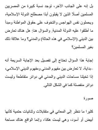 ‫المصريين‬ ‫من‬ ‫كبيرة‬ ‫نسبة‬ ‫توجد‬ ،‫اآلخر‬ ‫الجانب‬ ‫على‬ ‫إنه‬ ‫بل‬
،‫اإلسالمية‬ ‫الدولة‬ ‫مصطلح‬ ‫دا‬ً ‫أب‬ ‫يقبلون‬ ‫ال‬ ‫الذين‬ ‫ال‬ً ‫أص‬ ‫المسلمين‬
‫ومبدأ‬ ‫المواطنة‬ ‫حقوق‬ ‫على‬ ‫والتخوف‬ ‫الهواجس‬ ‫نفس‬ ‫ويحملون‬
‫تعارض‬ ‫هناك‬ ‫هل‬ :‫هنا‬ ‫والسؤال‬ .‫المدنية‬ ‫الدولة‬ ‫عليه‬ ‫أطلقوا‬ ‫ما‬
‫ذلك‬ ‫عالقة‬ ‫وما‬ ‫والمدني؟‬ (‫الحالة‬ ‫هذه‬ ‫في‬ ‫)اإلسالمي‬ ‫الديني‬ ‫بين‬
‫المسلمين؟‬ ‫بغير‬
‫أنه‬ ‫السريعة‬ ‫اإلجابة‬ ‫بعد‬ ‫تفصيل‬ ‫إلى‬ ‫تحتاج‬ ‫السؤال‬ ‫هذا‬ ‫إجابة‬
،‫اإلسالمي‬ ‫الديني‬ ‫ومفهوم‬ ‫المدني‬ ‫مفهوم‬ ‫بين‬ ‫تعارض‬ ‫ال‬ -‫–بداية‬
‫وليست‬ ‫متقاطعة‬ ‫دوائر‬ ‫في‬ ‫والمدني‬ ‫الديني‬ ‫مساحات‬ ‫تخيلنا‬ ‫إذا‬
.‫التالي‬ ‫الشكل‬ ‫في‬ ‫كما‬ ‫منفصلة‬ ‫دوائر‬
‫صورة‬
‫كأنها‬ ‫حتمية‬ ‫وثنائيات‬ ‫متقابالت‬ ‫في‬ ‫المعاني‬ ‫إلى‬ ‫ننظر‬ ‫ما‬ ‫كثيرا‬
‫مساحة‬ ‫هناك‬ ‫الواقع‬ ‫وإنما‬ ،‫هكذا‬ ‫ليست‬ ‫وهي‬ ،‫أسود‬ ‫أو‬ ‫أبيض‬
 