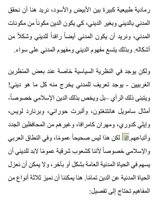 ‫نحقق‬ ‫أن‬ ‫هنا‬ ‫نريد‬ ،‫واألسود‬ ‫األبيض‬ ‫بين‬ ‫كبيرة‬ ‫طبيعية‬ ‫رمادية‬
‫مكونات‬ ‫من‬ ‫ا‬ً ‫مكون‬ ‫الدين‬ ‫يكون‬ ‫كي‬ ،‫الديني‬ ‫وبغير‬ ‫بالديني‬ ‫المدني‬
‫من‬ ‫ال‬ً ‫وشك‬ ‫للديني‬ ‫ا‬ً ‫رافد‬ ‫ا‬ً ‫أيض‬ ‫المدني‬ ‫يكون‬ ‫أن‬ ‫ونريد‬ ،‫المدني‬
.‫سواء‬ ‫على‬ ‫المدني‬ ‫ومفهوم‬ ‫الديني‬ ‫مفهوم‬ ‫يتسع‬ ‫وبذلك‬ .‫أشكاله‬
‫المنظرين‬ ‫بعض‬ ‫عند‬ ‫خاصة‬ ‫السياسية‬ ‫النظرية‬ ‫في‬ ‫يوجد‬ ‫ولكن‬
!‫ديني‬ ‫هو‬ ‫ما‬ ‫كل‬ ‫منه‬ ‫يخرج‬ ‫للمدني‬ ‫تعريف‬ ‫يوجد‬ - ‫الغربيين‬
-‫ا‬ً ‫خصوص‬ ‫اإلسالمي‬ ‫الدين‬ ‫بذلك‬ ‫ويخص‬ ‫–بل‬ ‫الرأي‬ ‫ذلك‬ ‫ويتبنى‬
،‫لويس‬ ‫وبرنارد‬ ،‫حوراني‬ ‫وألبرت‬ ،‫هانتنغتون‬ ‫سامويل‬ ‫أمثال‬
‫الجدد‬ ‫المحافظين‬ ‫من‬ ‫وغيرهم‬ ،‫كامرافا‬ ‫ومهران‬ ،‫كدوري‬ ‫وإيلي‬
‫العربي‬ ‫النطاق‬ ‫وفي‬ ،‫ما‬ً ‫عمو‬ ‫ا‬ً ‫صحيح‬ ‫ليس‬ ‫هذا‬ ‫لكن‬ .‫وأتباعهم‬
‫أن‬ ‫للديني‬ ‫البد‬ ‫ما‬ً ‫عمو‬ ‫شرقية‬ ‫كشعوب‬ ‫ألننا‬ ‫ا‬ً ‫خصوص‬ ‫واإلسالمي‬
‫نعزل‬ ‫أن‬ ‫يمكن‬ ‫وال‬ ،‫بآخر‬ ‫أو‬ ‫بشكل‬ ‫العامة‬ ‫المدنية‬ ‫الحياة‬ ‫في‬ ‫يسهم‬
‫من‬ ‫أنواع‬ ‫ثالثة‬ ‫نميز‬ ‫أن‬ ‫يمكننا‬ ‫هنا‬ .‫ما‬ً ‫تما‬ ‫الدين‬ ‫عن‬ ‫المدنية‬ ‫الحياة‬
:‫تفصيل‬ ‫إلى‬ ‫تحتاج‬ ‫المفاهيم‬
 