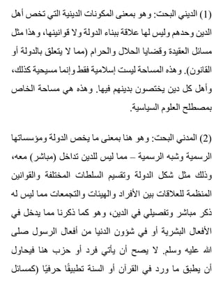‫أهل‬ ‫تخص‬ ‫التي‬ ‫الدينية‬ ‫المكونات‬ ‫بمعنى‬ ‫وهو‬ :‫البحت‬ ‫الديني‬ (1)
‫مثل‬ ‫وهذا‬ ،‫قوانينها‬ ‫وال‬ ‫الدولة‬ ‫ببناء‬ ‫عالقة‬ ‫لها‬ ‫وليس‬ ‫وحدهم‬ ‫الدين‬
‫أو‬ ‫بالدولة‬ ‫يتعلق‬ ‫ال‬ ‫)مما‬ ‫والحرام‬ ‫الحالل‬ ‫وقضايا‬ ‫العقيدة‬ ‫مسائل‬
،‫كذلك‬ ‫مسيحية‬ ‫وإنما‬ ‫فقط‬ ‫إسالمية‬ ‫ليست‬ ‫المساحة‬ ‫وهذه‬ .(‫القانون‬
‫الخاص‬ ‫مساحة‬ ‫هي‬ ‫وهذه‬ .‫فيها‬ ‫بدينهم‬ ‫يختصون‬ ‫دين‬ ‫كل‬ ‫وأهل‬
.‫السياسية‬ ‫العلوم‬ ‫بمصطلح‬
‫ومؤسساتها‬ ‫الدولة‬ ‫يخص‬ ‫ما‬ ‫بمعنى‬ ‫هنا‬ ‫وهو‬ :‫البحت‬ ‫المدني‬ (2)
،‫معه‬ (‫)مباشر‬ ‫تداخل‬ ‫للدين‬ ‫ليس‬ ‫مما‬ – ‫الرسمية‬ ‫وشبه‬ ‫الرسمية‬
‫والقوانين‬ ‫المختلفة‬ ‫السلطات‬ ‫وتقسيم‬ ‫الدولة‬ ‫شكل‬ ‫مثل‬ ‫وذلك‬
‫له‬ ‫ليس‬ ‫مما‬ ‫والتجمعات‬ ‫والهيئات‬ ‫األفراد‬ ‫بين‬ ‫للعالقات‬ ‫المنظمة‬
‫في‬ ‫يدخل‬ ‫مما‬ ‫ذكرنا‬ ‫كما‬ ‫وهو‬ ،‫الدين‬ ‫في‬ ‫وتفصيلي‬ ‫مباشر‬ ‫ذكر‬
‫صلى‬ ‫الرسول‬ ‫أفعال‬ ‫من‬ ‫الدنيا‬ ‫شؤون‬ ‫في‬ ‫أو‬ ‫البشرية‬ ‫األفعال‬
‫فيحاول‬ ‫هنا‬ ‫حزب‬ ‫أو‬ ‫فرد‬ ‫يأتي‬ ‫أن‬ ‫يصح‬ ‫ال‬ .‫وسلم‬ ‫عليه‬ ‫هللا‬
‫)كمسائل‬ ‫يا‬ً ‫حرف‬ ‫قا‬ً ‫تطبي‬ ‫السنة‬ ‫أو‬ ‫القرآن‬ ‫في‬ ‫ورد‬ ‫ما‬ ‫يطبق‬ ‫أن‬
 