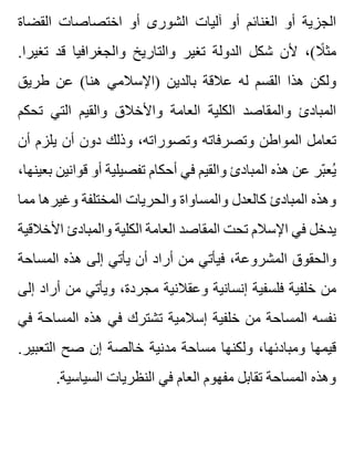 ‫القضاة‬ ‫اختصاصات‬ ‫أو‬ ‫الشورى‬ ‫آليات‬ ‫أو‬ ‫الغنائم‬ ‫أو‬ ‫الجزية‬
.‫تغيرا‬ ‫قد‬ ‫والجغرافيا‬ ‫والتاريخ‬ ‫تغير‬ ‫الدولة‬ ‫شكل‬ ‫ألن‬ ،(‫ال‬ً ‫مث‬
‫طريق‬ ‫عن‬ (‫هنا‬ ‫)اإلسالمي‬ ‫بالدين‬ ‫عالقة‬ ‫له‬ ‫القسم‬ ‫هذا‬ ‫ولكن‬
‫تحكم‬ ‫التي‬ ‫والقيم‬ ‫واألخالق‬ ‫العامة‬ ‫الكلية‬ ‫والمقاصد‬ ‫المبادئ‬
‫أن‬ ‫يلزم‬ ‫أن‬ ‫دون‬ ‫وذلك‬ ،‫وتصوراته‬ ‫وتصرفاته‬ ‫المواطن‬ ‫تعامل‬
،‫بعينها‬ ‫قوانين‬ ‫أو‬ ‫تفصيلية‬ ‫أحكام‬ ‫في‬ ‫والقيم‬ ‫المبادئ‬ ‫هذه‬ ‫عن‬ ‫بر‬ّ ‫يع‬ُ
‫مما‬ ‫وغيرها‬ ‫المختلفة‬ ‫والحريات‬ ‫والمساواة‬ ‫كالعدل‬ ‫المبادئ‬ ‫وهذه‬
‫األخالقية‬ ‫والمبادئ‬ ‫الكلية‬ ‫العامة‬ ‫المقاصد‬ ‫تحت‬ ‫اإلسالم‬ ‫في‬ ‫يدخل‬
‫المساحة‬ ‫هذه‬ ‫إلى‬ ‫يأتي‬ ‫أن‬ ‫أراد‬ ‫من‬ ‫فيأتي‬ ،‫المشروعة‬ ‫والحقوق‬
‫إلى‬ ‫أراد‬ ‫من‬ ‫ويأتي‬ ،‫مجردة‬ ‫وعقالنية‬ ‫إنسانية‬ ‫فلسفية‬ ‫خلفية‬ ‫من‬
‫في‬ ‫المساحة‬ ‫هذه‬ ‫في‬ ‫تشترك‬ ‫إسالمية‬ ‫خلفية‬ ‫من‬ ‫المساحة‬ ‫نفسه‬
.‫التعبير‬ ‫صح‬ ‫إن‬ ‫خالصة‬ ‫مدنية‬ ‫مساحة‬ ‫ولكنها‬ ،‫ومبادئها‬ ‫قيمها‬
.‫السياسية‬ ‫النظريات‬ ‫في‬ ‫العام‬ ‫مفهوم‬ ‫تقابل‬ ‫المساحة‬ ‫وهذه‬
 