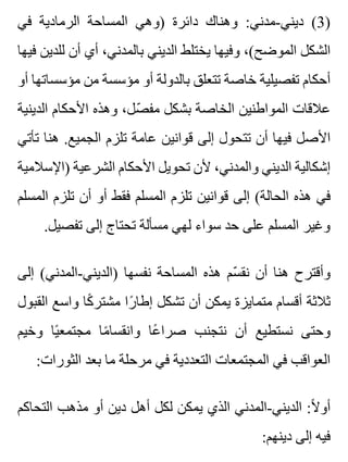 ‫في‬ ‫الرمادية‬ ‫المساحة‬ ‫)وهي‬ ‫دائرة‬ ‫وهناك‬ :‫ديني-مدني‬ (3)
‫فيها‬ ‫للدين‬ ‫أن‬ ‫أي‬ ،‫بالمدني‬ ‫الديني‬ ‫يختلط‬ ‫وفيها‬ ،(‫الموضح‬ ‫الشكل‬
‫أو‬ ‫مؤسساتها‬ ‫من‬ ‫مؤسسة‬ ‫أو‬ ‫بالدولة‬ ‫تتعلق‬ ‫خاصة‬ ‫تفصيلية‬ ‫أحكام‬
‫الدينية‬ ‫األحكام‬ ‫وهذه‬ ،‫صل‬ّ ‫مف‬ ‫بشكل‬ ‫الخاصة‬ ‫المواطنين‬ ‫عالقات‬
‫تأتي‬ ‫هنا‬ .‫الجميع‬ ‫تلزم‬ ‫عامة‬ ‫قوانين‬ ‫إلى‬ ‫تتحول‬ ‫أن‬ ‫فيها‬ ‫األصل‬
‫)اإلسالمية‬ ‫الشرعية‬ ‫األحكام‬ ‫تحويل‬ ‫ألن‬ ،‫والمدني‬ ‫الديني‬ ‫إشكالية‬
‫المسلم‬ ‫تلزم‬ ‫أن‬ ‫أو‬ ‫فقط‬ ‫المسلم‬ ‫تلزم‬ ‫قوانين‬ ‫إلى‬ (‫الحالة‬ ‫هذه‬ ‫في‬
.‫تفصيل‬ ‫إلى‬ ‫تحتاج‬ ‫مسألة‬ ‫لهي‬ ‫سواء‬ ‫حد‬ ‫على‬ ‫المسلم‬ ‫وغير‬
‫إلى‬ (‫)الديني-المدني‬ ‫نفسها‬ ‫المساحة‬ ‫هذه‬ ‫سم‬ّ ‫نق‬ ‫أن‬ ‫هنا‬ ‫وأقترح‬
‫القبول‬ ‫واسع‬ ‫كا‬ً ‫مشتر‬ ‫را‬ً ‫إطا‬ ‫تشكل‬ ‫أن‬ ‫يمكن‬ ‫متمايزة‬ ‫أقسام‬ ‫ثالثة‬
‫وخيم‬ ‫يا‬ً ‫مجتمع‬ ‫ما‬ً ‫وانقسا‬ ‫عا‬ً ‫صرا‬ ‫نتجنب‬ ‫أن‬ ‫نستطيع‬ ‫وحتى‬
:‫الثورات‬ ‫بعد‬ ‫ما‬ ‫مرحلة‬ ‫في‬ ‫التعددية‬ ‫المجتمعات‬ ‫في‬ ‫العواقب‬
‫التحاكم‬ ‫مذهب‬ ‫أو‬ ‫دين‬ ‫أهل‬ ‫لكل‬ ‫يمكن‬ ‫الذي‬ ‫الديني-المدني‬ :‫ال‬ً ‫أو‬
:‫دينهم‬ ‫إلى‬ ‫فيه‬
 