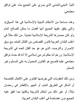 ‫توافق‬ ‫على‬ ‫بناء‬ ‫الجميع‬ ‫على‬ ‫يسري‬ ‫الذي‬ ‫الديني-المدني‬ :‫ا‬ً ‫ثاني‬
:‫مجتمعي‬
،(‫السياق‬ ‫هذا‬ ‫في‬ ‫)اإلسالمية‬ ‫الدينية‬ ‫األحكام‬ ‫من‬ ‫مساحة‬ ‫وهذه‬
‫العام‬ ‫للصالح‬ ‫يمكن‬ ‫ما‬ ‫أفضل‬ ‫أنها‬ ‫الجميع‬ ‫عليها‬ ‫يتفق‬ ‫والتي‬
‫في‬ ‫ال‬ً ‫مث‬ ‫ذلك‬ ‫من‬ .‫دا‬ً ‫تحدي‬ ‫اإلسالمية‬ ‫الشريعة‬ ‫مصدرها‬ ‫كان‬ ‫ولو‬
‫سبق‬ ‫مع‬ ‫العامد‬ ‫القاتل‬ ‫من‬ ‫القصاص‬ ‫قانون‬ ‫العربية‬ ‫البلدان‬ ‫أغلب‬
‫الشريعة‬ ‫في‬ ‫العمد‬ ‫القتل‬ ‫حد‬ ‫هو‬ ‫هو‬ ‫الذي‬ ،‫والترصد‬ ‫اإلصرار‬
‫توافق‬ ‫حدث‬ ‫قد‬ ‫أنه‬ ‫إال‬ ‫إسالمي‬ ‫شرعي‬ ‫حكم‬ ‫أنه‬ ‫ورغم‬ .‫اإلسالمية‬
‫وغير‬ ‫المسلم‬ ‫على‬ ‫به‬ ‫المعمول‬ ‫القانون‬ ‫هو‬ ‫فأصبح‬ ‫عليه‬ ‫مجتمعي‬
.‫المسلم‬
‫الفاضحة‬ ‫األفعال‬ ‫على‬ ‫القانون‬ ‫يفرضها‬ ‫التي‬ ‫العقوبات‬ ‫ذلك‬ ‫ومن‬
‫رمضان‬ ‫في‬ ‫باإلفطار‬ ‫الجهر‬ ‫أو‬ ،‫العام‬ ‫الطريق‬ ‫في‬ ‫سكر‬ّ ‫ال‬ ‫أو‬
‫عليه‬ ‫اتفق‬ ‫مما‬ ‫ولكنها‬ ‫الشريعة‬ ‫أحكام‬ ‫من‬ ‫ذلك‬ ‫غير‬ ‫أو‬ ،‫ال‬ً ‫مث‬
.‫العربية‬ ‫البلدان‬ ‫أغلب‬ ‫في‬ ‫غضاضة‬ ‫دون‬ ‫الجميع‬
 