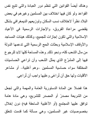 ‫نفس‬ ‫تتبع‬ ‫والتي‬ ‫العبادة‬ ‫دور‬ ‫تنظم‬ ‫التي‬ ‫القوانين‬ ‫ا‬ً ‫أيض‬ ‫وهناك‬
‫بعض‬ ‫في‬ ‫وغيرهم‬ ‫المسلمين‬ ‫بين‬ ‫اختالف‬ ‫فيها‬ ‫كان‬ ‫ولو‬ ‫القواعد‬
‫بشكل‬ ‫الديمغرافي‬ ‫وتوزيعهم‬ ‫السكان‬ ‫نسب‬ ‫الختالف‬ ‫ا‬ً ‫نظر‬ ‫البالد‬
‫األعياد‬ ‫في‬ ‫الرسمية‬ ‫واإلجازات‬ ،‫الفروق‬ ‫مراعاة‬ ‫يقتضي‬
‫المساجد‬ ‫هيئات‬ ‫وكذلك‬ ،‫للجميع‬ ‫إجازات‬ ‫تكون‬ ‫والتي‬ ‫اإلسالمية‬
‫الدولة‬ ‫تدعمها‬ ‫التي‬ ‫الرسمية‬ ‫الحج‬ ‫وبعثات‬ ‫اإلسالمية‬ ‫واألوقاف‬
‫للرجوع‬ ‫البد‬ ‫كلها‬ ‫المساحة‬ ‫وهذه‬ .‫ذلك‬ ‫ونحو‬ ،‫كله‬ ‫الشعب‬ ‫مال‬ ‫من‬
‫الحساسيات‬ ‫تراعي‬ ‫وأن‬ ‫الشعب‬ ‫يمثل‬ ‫الذي‬ ‫رع‬ّ ‫المش‬ ‫إلى‬ ‫فيها‬
‫مشاعر‬ ‫أو‬ –‫أغلبية‬ ‫–وهم‬ ‫المسلمين‬ ‫حساسية‬ ‫سواء‬ ‫المختلفة‬
.‫عي‬ِ ‫ترا‬ُ ‫أن‬ ‫واجب‬ ‫وعليها‬ ‫عى‬َ ‫ترا‬ُ ‫أن‬ ‫حق‬ ‫ولها‬ ‫األقليات‬
‫تجعل‬ ‫والتي‬ ‫والمهمة‬ ‫العامة‬ ‫الدستورية‬ ‫المادة‬ ‫عن‬ ‫فضال‬ ‫هذا‬
‫هامة‬ ‫مادة‬ ‫وهي‬ ،‫للتشريع‬ ‫المصدر‬ ‫أو‬ ‫ر‬ً ‫مصد‬ ‫الشريعة‬ ‫من‬
‫إخالل‬ ‫دون‬ (‫فيه‬ ‫الساحقة‬ ‫األغلبية‬ ‫)أو‬ ‫المجتمع‬ ‫عليها‬ ‫توافق‬
‫تتعلق‬ ‫قدمت‬ ‫كما‬ ‫مسألة‬ ‫وهي‬ ،‫المسلمين‬ ‫غير‬ ‫بخصوصيات‬
 
