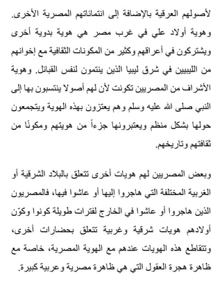 .‫األخرى‬ ‫المصرية‬ ‫انتمائاتهم‬ ‫إلى‬ ‫باإلضافة‬ ‫العرقية‬ ‫ألصولهم‬
‫أخرى‬ ‫بدوية‬ ‫هوية‬ ‫هي‬ ‫مصر‬ ‫غرب‬ ‫في‬ ‫علي‬ ‫أوالد‬ ‫وهوية‬
‫إخوانهم‬ ‫مع‬ ‫الثقافية‬ ‫المكونات‬ ‫من‬ ‫وكثير‬ ‫أعراقهم‬ ‫في‬ ‫ويشتركون‬
‫وهوية‬ .‫القبائل‬ ‫لنفس‬ ‫ينتمون‬ ‫الذين‬ ‫ليبيا‬ ‫شرق‬ ‫في‬ ‫الليبيين‬ ‫من‬
‫إلى‬ ‫بها‬ ‫ينتسبون‬ ‫أصوال‬ ‫لهم‬ ‫ألن‬ ‫تكونت‬ ‫المصريين‬ ‫من‬ ‫األشراف‬
‫ويتجمعون‬ ‫الهوية‬ ‫بهذه‬ ‫يعتزون‬ ‫وهم‬ ‫وسلم‬ ‫عليه‬ ‫هللا‬ ‫صلى‬ ‫النبي‬
‫من‬ ‫نا‬ً ‫ومكو‬ ‫هويتهم‬ ‫من‬ ‫ا‬ً ‫جزء‬ ‫ويعتبرونها‬ ‫منظم‬ ‫بشكل‬ ‫حولها‬
.‫وتاريخهم‬ ‫ثقافتهم‬
‫أو‬ ‫الشرقية‬ ‫بالبالد‬ ‫تتعلق‬ ‫أخرى‬ ‫هويات‬ ‫لهم‬ ‫المصريين‬ ‫وبعض‬
‫فالمصريون‬ ،‫فيها‬ ‫عاشوا‬ ‫أو‬ ‫إليها‬ ‫هاجروا‬ ‫التي‬ ‫المختلفة‬ ‫الغربية‬
‫ون‬ّ ‫وك‬ ‫كونوا‬ ‫طويلة‬ ‫لفترات‬ ‫الخارج‬ ‫في‬ ‫عاشوا‬ ‫أو‬ ‫هاجروا‬ ‫الذين‬
،‫أخرى‬ ‫بحضارات‬ ‫تتعلق‬ ‫وغربية‬ ‫شرقية‬ ‫هويات‬ ‫أوالدهم‬
‫مع‬ ‫خاصة‬ ،‫المصرية‬ ‫الهوية‬ ‫مع‬ ‫عندهم‬ ‫الهويات‬ ‫هذه‬ ‫وتتقاطع‬
.‫كبيرة‬ ‫وعربية‬ ‫مصرية‬ ‫ظاهرة‬ ‫هي‬ ‫التي‬ ‫العقول‬ ‫هجرة‬ ‫ظاهرة‬
 