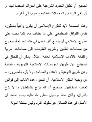 ‫أو‬ ،‫لها‬ ‫المحددة‬ ‫الجرائم‬ ‫على‬ ‫الشرعية‬ ‫الحدود‬ ‫تطبق‬ ‫أو‬ ،‫الجميع‬
.‫آخره‬ ‫إلى‬ ،‫رم‬ّ ‫ويج‬ ‫البنكية‬ ‫المعامالت‬ ‫من‬ ‫الربا‬ ‫يلغى‬ ‫أن‬
‫بخطورة‬ ‫ا‬ً ‫واعي‬ ‫يكون‬ ‫أن‬ ‫اإلسالمي‬ ‫للطرح‬ ‫البد‬ ‫المساحة‬ ‫وهذه‬
‫على‬ ‫يجب‬ ‫كما‬ ،‫به‬ ‫يطالب‬ ‫ما‬ ‫على‬ ‫المجتمعي‬ ‫التوافق‬ ‫فقدان‬
‫ويخرج‬ ‫المساحة‬ ‫هذه‬ ‫في‬ ‫العمل‬ ‫أفق‬ ‫سع‬ّ ‫يو‬ ‫أن‬ ‫اإلسالمي‬ ‫الطرح‬
‫التربية‬ ‫مساحات‬ ‫إلى‬ ‫العقوبات‬ ‫وتشريع‬ ‫التقنين‬ ‫مساحات‬ ‫من‬
‫في‬ ‫تتحقق‬ ‫أن‬ ‫يمكن‬ –‫ال‬ً ‫–مث‬ ‫العامة‬ ‫اإلسالمية‬ ‫فاآلداب‬ .‫والثقافة‬
‫والثقافية‬ ‫التربوية‬ ‫اإلسالمية‬ ‫المؤسسات‬ ‫طريق‬ ‫عن‬ ‫المجتمع‬
– ‫بالضرورة‬ ‫يلزم‬ ‫وال‬ ،‫والمساجد‬ ‫واإلعالم‬ ‫التوعية‬ ‫طريق‬ ‫وعن‬
‫قوانين‬ ‫إلى‬ ‫اآلداب‬ ‫هذه‬ ‫تتحول‬ ‫أن‬ -‫اإلسالمية‬ ‫النظر‬ ‫وجهة‬ ‫من‬
‫يزع‬ ‫ال‬ ‫ما‬ ‫بالسلطان‬ ‫يزع‬ ‫هللا‬ ‫أن‬ ‫صحيح‬ .‫المخالفين‬ ‫تعاقب‬
‫أن‬ ‫تعلمنا‬ ‫وسلم‬ ‫عليه‬ ‫هللا‬ ‫صلى‬ ‫الرسول‬ ‫سنة‬ ‫ولكن‬ ،‫بالقرآن‬
.‫الدولة‬ ‫سلطة‬ ‫وليس‬ ‫الفرد‬ ‫سلوك‬ ‫هو‬ ‫المسائل‬ ‫هذه‬ ‫في‬ ‫األصل‬
 