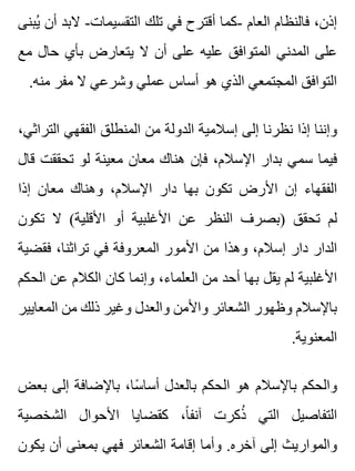 ‫يبنى‬ُ ‫أن‬ ‫البد‬ -‫التقسيمات‬ ‫تلك‬ ‫في‬ ‫أقترح‬ ‫-كما‬ ‫العام‬ ‫فالنظام‬ ،‫إذن‬
‫مع‬ ‫حال‬ ‫بأي‬ ‫يتعارض‬ ‫ال‬ ‫أن‬ ‫على‬ ‫عليه‬ ‫المتوافق‬ ‫المدني‬ ‫على‬
.‫منه‬ ‫مفر‬ ‫ال‬ ‫وشرعي‬ ‫عملي‬ ‫أساس‬ ‫هو‬ ‫الذي‬ ‫المجتمعي‬ ‫التوافق‬
،‫التراثي‬ ‫الفقهي‬ ‫المنطلق‬ ‫من‬ ‫الدولة‬ ‫إسالمية‬ ‫إلى‬ ‫نظرنا‬ ‫إذا‬ ‫وإننا‬
‫قال‬ ‫تحققت‬ ‫لو‬ ‫معينة‬ ‫معان‬ ‫هناك‬ ‫فإن‬ ،‫اإلسالم‬ ‫بدار‬ ‫سمي‬ ‫فيما‬
‫إذا‬ ‫معان‬ ‫وهناك‬ ،‫اإلسالم‬ ‫دار‬ ‫بها‬ ‫تكون‬ ‫األرض‬ ‫إن‬ ‫الفقهاء‬
‫تكون‬ ‫ال‬ (‫األقلية‬ ‫أو‬ ‫األغلبية‬ ‫عن‬ ‫النظر‬ ‫)بصرف‬ ‫تحقق‬ ‫لم‬
‫فقضية‬ ،‫تراثنا‬ ‫في‬ ‫المعروفة‬ ‫األمور‬ ‫من‬ ‫وهذا‬ ،‫إسالم‬ ‫دار‬ ‫الدار‬
‫الحكم‬ ‫عن‬ ‫الكالم‬ ‫كان‬ ‫وإنما‬ ،‫العلماء‬ ‫من‬ ‫أحد‬ ‫بها‬ ‫يقل‬ ‫لم‬ ‫األغلبية‬
‫المعايير‬ ‫من‬ ‫ذلك‬ ‫وغير‬ ‫والعدل‬ ‫واألمن‬ ‫الشعائر‬ ‫وظهور‬ ‫باإلسالم‬
.‫المعنوية‬
‫بعض‬ ‫إلى‬ ‫باإلضافة‬ ،‫سا‬ً ‫أسا‬ ‫بالعدل‬ ‫الحكم‬ ‫هو‬ ‫باإلسالم‬ ‫والحكم‬
‫الشخصية‬ ‫األحوال‬ ‫كقضايا‬ ،‫ا‬ً ‫آنف‬ ‫ذكرت‬ُ ‫التي‬ ‫التفاصيل‬
‫يكون‬ ‫أن‬ ‫بمعنى‬ ‫فهي‬ ‫الشعائر‬ ‫إقامة‬ ‫وأما‬ .‫آخره‬ ‫إلى‬ ‫والمواريث‬
 