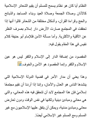 ‫اإلسالمية‬ ‫الشعائر‬ ‫يقيم‬ ‫أن‬ ‫للمسلم‬ ‫يسمح‬ ‫نظام‬ ‫هو‬ ‫كان‬ ‫أيا‬ ‫النظام‬
‫والذبائح‬ ‫المساجد‬ ‫وبناء‬ ‫العيد‬ ‫وصالة‬ ‫الجمعة‬ ‫وصالة‬ ‫كاألذان‬
‫إذا‬ ‫أنها‬ ‫قالوا‬ ‫الشعائر‬ ‫من‬ ‫مختلفة‬ ‫وأشكال‬ ،‫القرآن‬ ‫وقراءة‬ ‫والحج‬
‫النظر‬ ‫بصرف‬ ‫إسالم‬ ‫دار‬ ‫األرض‬ ‫صارت‬ ‫المجتمع‬ ‫في‬ ‫تحققت‬
‫كالم‬ ‫حنيفة‬ ‫أبو‬ ‫فلإلمام‬ ‫األمن‬ ‫مسألة‬ ‫وأما‬ .‫واألكثرية‬ ‫األقلية‬ ‫عن‬
:‫فيه‬ ‫يقول‬ ‫المقام‬ ‫هذا‬ ‫في‬ ‫نفيس‬
‫عين‬ ‫هو‬ ‫ليس‬ ‫والكفر‬ ‫اإلسالم‬ ‫إلى‬ ‫الدار‬ ‫إضافة‬ ‫من‬ ‫المقصود‬
.‫والخوف‬ ‫األمن‬ ‫هو‬ ‫المقصود‬ ‫وإنما‬ ‫والكفر‬ ‫اإلسالم‬
‫التي‬ ‫اإلسالمية‬ ‫الدولة‬ ‫قضية‬ ‫في‬ ‫األمر‬ ‫مدار‬ ‫أن‬ ‫يعني‬ ‫وهذا‬
‫عا‬ً ‫مجتم‬ ‫نقيم‬ ‫أن‬ ‫أردنا‬ ‫إذا‬ ‫وإننا‬ ،‫واألمان‬ ‫العدل‬ ‫هو‬ ‫الناس‬ ‫ينشدها‬
‫والتي‬ ،‫المعاني‬ ‫هذه‬ ‫فيه‬ ‫تتحقق‬ ‫أن‬ ‫البد‬ ‫المجتمع‬ ‫هذا‬ ‫فإن‬ ‫ي‬ً ‫إسالم‬
‫تعارض‬ ‫ودون‬ ‫الوقت‬ ‫نفس‬ ‫في‬ ‫ولكنها‬ ‫دينية‬ ‫ومبادئ‬ ‫معاني‬ ‫هي‬
‫غير‬ ‫مع‬ ‫اإلسالميون‬ ‫عليها‬ ‫يتفق‬ ‫أن‬ ‫ويمكن‬ ،‫مدنية‬ ‫ومبادئ‬ ‫معاني‬
.‫ضا‬ً ‫أي‬ ‫اإلسالمي‬ ‫غير‬ ‫المسلم‬ ‫ومع‬ ‫المسلم‬
 