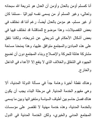 ‫سبحانه‬ ‫هللا‬ ‫شريعة‬ ‫هو‬ ‫العدل‬ ‫أن‬ ‫وأؤمن‬ ‫بالعدل‬ ‫أؤمن‬ ‫كمسلم‬ ‫أنا‬
‫كان‬ ‫ما‬ً ‫–مسل‬ ‫يا‬ً ‫ليبرال‬ ‫نفسه‬ ‫يسمى‬ ‫من‬ ‫أو‬ ‫المسلم‬ ‫وغير‬ ،‫وتعالى‬
‫في‬ ‫نختلف‬ ‫قد‬ ‫أننا‬ ‫رغم‬ ،‫ا‬ً ‫أيض‬ ‫بالعدل‬ ‫مؤمن‬ ‫هو‬ -‫مسلم‬ ‫غير‬ ‫أو‬
‫في‬ ‫فيها‬ ‫تختلف‬ ‫قد‬ ‫للمناقشة‬ ‫موضوع‬ ‫وهذا‬ ،‫التفصيالت‬ ‫بعض‬
‫نتفق‬ ‫ولكننا‬ ،‫شريعته‬ ‫عن‬ ‫شريعتي‬ ‫في‬ ‫األحكام‬ ‫أشكال‬ ‫بعض‬
‫مساحة‬ ‫يمنحنا‬ ‫وهذا‬ ،‫عليها‬ ‫متوافق‬ ‫والمجتمع‬ ‫المبادئ‬ ‫هذه‬ ‫على‬
‫تضيع‬ ‫أن‬ ‫دون‬ ‫المجتمع‬ ‫وبناء‬ ‫واإلصالح‬ ‫للحركة‬ ‫هائلة‬ ‫مشتركة‬
‫الداخل‬ ‫في‬ ‫األعداء‬ ‫إال‬ ‫ينفع‬ ‫ال‬ ‫الذي‬ ‫والخالف‬ ‫الشقاق‬ ‫في‬ ‫الجهود‬
.‫والخارج‬
‫أال‬ ،‫المدنية‬ ‫الدولة‬ ‫مسألة‬ ‫في‬ ‫ا‬ً ‫جد‬ ‫وهامة‬ ‫أخيرة‬ ‫نقطة‬ ‫وهناك‬
‫يكون‬ ‫أن‬ ‫يجب‬ ‫البناء‬ ‫مرحلة‬ ‫في‬ .‫المدنية‬ ‫الخدمة‬ ‫مفهوم‬ ‫وهي‬
‫يسمى‬ ‫ما‬ ‫وبين‬ ‫ومتغيراتها‬ ‫السياسة‬ ‫أطياف‬ ‫بين‬ ‫حاسم‬ ‫فصل‬ ‫هناك‬
‫مؤسسات‬ ‫على‬ ‫تقتصر‬ ‫ال‬ ‫مهنية‬ ‫خدمة‬ ‫وهذه‬ ،‫المدنية‬ ‫بالخدمة‬
‫الدول‬ ‫في‬ ‫المدنية‬ ‫الخدمة‬ ‫ولكن‬ ،‫والخيري‬ ‫المدني‬ ‫المجتمع‬
 